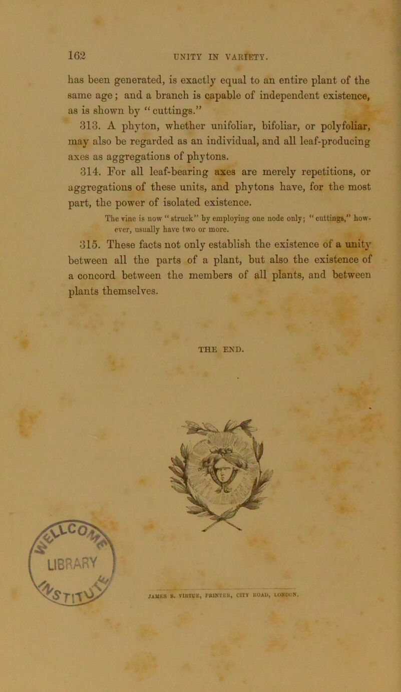 has been generated, is exactly equal to an entire plant of the same age; and a branch is capable of independent existence, as is shown by “ cuttings.” 313. A phyton, whether unifoliar, bifoliar, or polyfoliar, may also be regarded as an individual, and all leaf-producing axes as aggregations of phytons. 314. For all leaf-bearing axes are merely repetitions, or aggregations of these units, and phytons have, for the most part, the power of isolated existence. The vine is now “ struck” by employing one node only; “ cuttings,” how- ever, usually have two or more. 315. These facts not only establish the existence of a unit}’ between all the parts of a plant, but also the existence of a concord between the members of all plants, and between plants themselves. THE END.