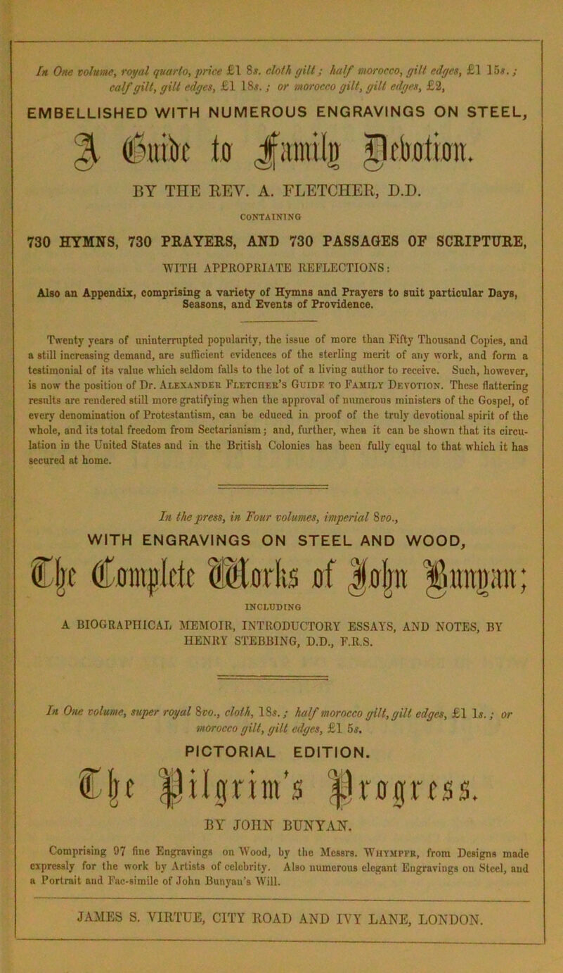 In One volume, royal quarto, price £1 8.?. cloth gilt; half morocco, gilt edges, £] 15s.; calf gilt, gilt edges, £1 18.?. ; or morocco gilt, gilt edges, £2, EMBELLISHED WITH NUMEROUS ENGRAVINGS ON STEEL, 3 iulik to JfiintUg tleootioii. BY THE REV. A. FLETCHER, D.D. CONTAINING 730 HYMNS, 730 PRAYERS, AND 730 PASSAGES OF SCRIPTURE, WITH APPROPRIATE REFLECTIONS: Also an Appendix, comprising a variety of Hymns and Prayers to suit particular Days, Seasons, and Events of Providence. Twenty years of uninterrupted popularity, the issue of more than Fifty Thousand Copies, and a still increasing demand, are sufficient evidences of the sterling merit of any work, and form a testimonial of its value which seldom falls to the lot of a living author to receive. Such, however, is now the position of Dr. Alexander Fletcher’s Guide to Family Devotion. These flattering results are rendered still more gratifying when the approval of numerous ministers of the Gospel, of every denomination of Protestantism, can be educed in proof of the truly devotional spirit of the whole, and its total freedom from Sectarianism; and, further, when it can he shown that its circu- lation in the United States and in the British Colonies has been fully equal to that which it has secured at home. In the press, in Four volumes, imperial 8 vo., WITH ENGRAVINGS ON STEEL AND WOOD, Cjt (Complete SMorks of Jojw ^uimait; INCLUDING A BIOGRAPHICAL MEMOIR, INTRODUCTORY ESSAYS, AND NOTES, BY HENRY STUBBING, D.D., F.R.S. In One volume, super royal 8 co., cloth, 18*.; half morocco gilt, gilt edges, £1 Is.; or morocco gilt, gilt edges, £1 5s. PICTORIAL EDITION. Clie pilgrim's Progress. BY JOHN BUNYAN. Comprising 97 fine Engravings on Wood, by the Messrs. Whympfr, from Designs made expressly for the work by Artists of celebrity. Also numerous elegant Engravings on Steel, and a Portrait and Fac-similc of John Banyan’s Will.