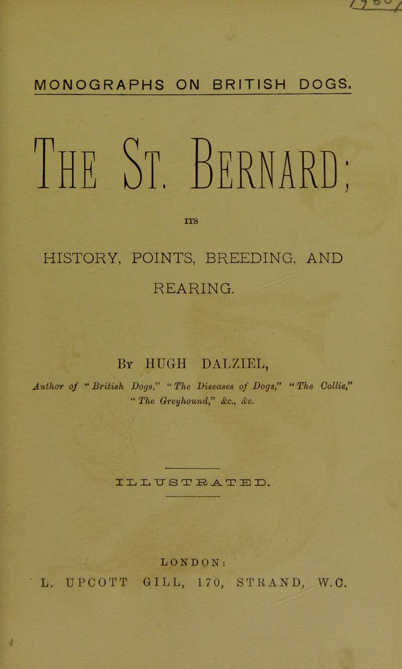 MONOGRAPHS ON BRITISH DOGS. HISTORY, POINTS, BREEDING, AND REARING. By HUGH DALZIEL, Author of “ British Dogs,” “ The Diseases of Dogs,” “ The Collie,” “ The Greyhound,” &c., &c. ILLUSTRATED. LONDON: • L. UPCOTT GILL, 17 0, STRAND, W.O.