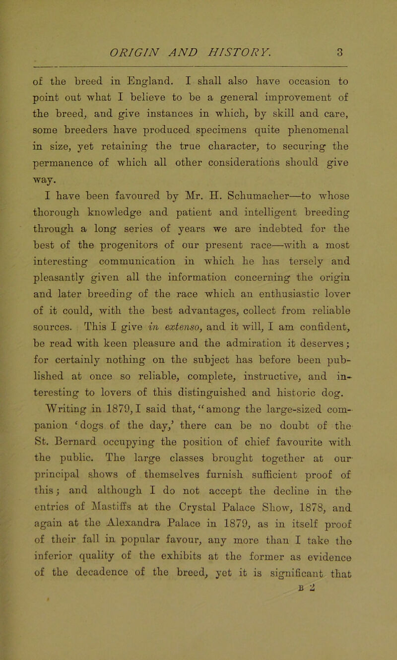 of the breed in England. I shall also have occasion to point out what I believe to be a general improvement of the breed, and give instances in which, by skill and care, some breeders have produced specimens quite phenomenal in size, yet retaining the true character, to securing the permanence of which all other considerations should give way. I have been favoured by Mr. H. Schumacher—to whose thorough knowledge and patient and intelligent breeding through a long series of years we are indebted for the best of the progenitors of our present race—with a most interesting communication in which he has tersely and pleasantly given all the information concerning the origin and later breeding of the race which an enthusiastic lover of it could, with the best advantages, collect from reliable sources. This I give in extenso, and it will, I am confident, be read with keen pleasure and the admiration it deserves ; for certainly nothing on the subject has before been pub- lished at once so reliable, complete, instructive, and in- teresting to lovers of this distinguished and historic dog. Writing in 1879,1 said that, “among the large-sized com- panion ‘dogs of the day,’ there can be no doubt of the St. Bernard occupying the position of chief favourite with the public. The large classes brought together at our principal shows of themselves furnish sufficient proof of this; and although I do not accept the decline in the entries of Mastiffs at the Crystal Palace Show, 1878, and again at the Alexandra Palace in 1879, as in itself proof of their fall in popular favour, any more than I take the inferior quality of the exhibits at the former as evidence of the decadence of the breed, yet it is significant that B t