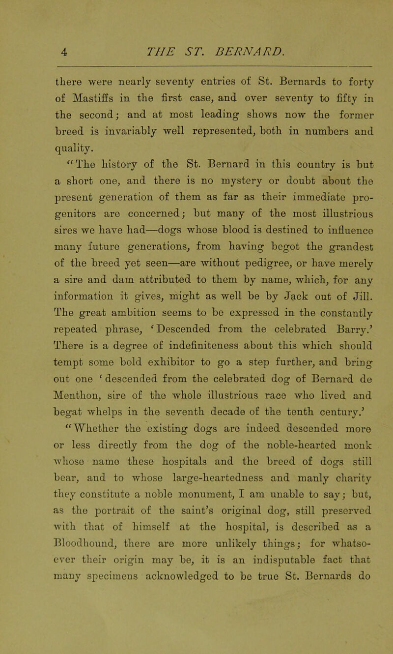 there were nearly seventy entries of St. Bernards to forty of Mastiffs in the first case, and over seventy to fifty in the second; and at most leading- shows now the former breed is invariably well represented, both in numbers and quality. “The history of the St. Bernard in this country is but a short one, and there is no mystery or doubt about the present generation of them as far as their immediate pro- genitors are concerned; but many of the most illustrious sires we have had—dogs whose blood is destined to influence many future generations, from having begot the grandest of the breed yet seen—are without pedigree, or have merely a sire and dam attributed to them by name, which, for any information it gives, might as well be by J^ick out of Jill. The great ambition seems to be expressed in the constantly repeated phrase, ‘ Descended from the celebrated Barry.’ There is a degree of indefiniteness about this which should tempt some bold exhibitor to go a step further, and bring out one ‘ descended from the celebrated dog of Bernard de Menthon, sire of the whole illustrious race who lived and begat whelps in the seventh decade of the tenth century.’ “Whether the existing dogs are indeed descended more or less directly from the dog of the noble-hearted monk whose name these hospitals and the breed of dogs still bear, and to whose large-heartedness and manly charity they constitute a noble monument, I am unable to say; but, as the portrait of the saint’s original dog, still preserved with that of himself at the hospital, is described as a Bloodhound, there are more unlikely things; for whatso- ever their origin may be, it is an indisputable fact that many specimens acknowledged to be true St. Bernards do