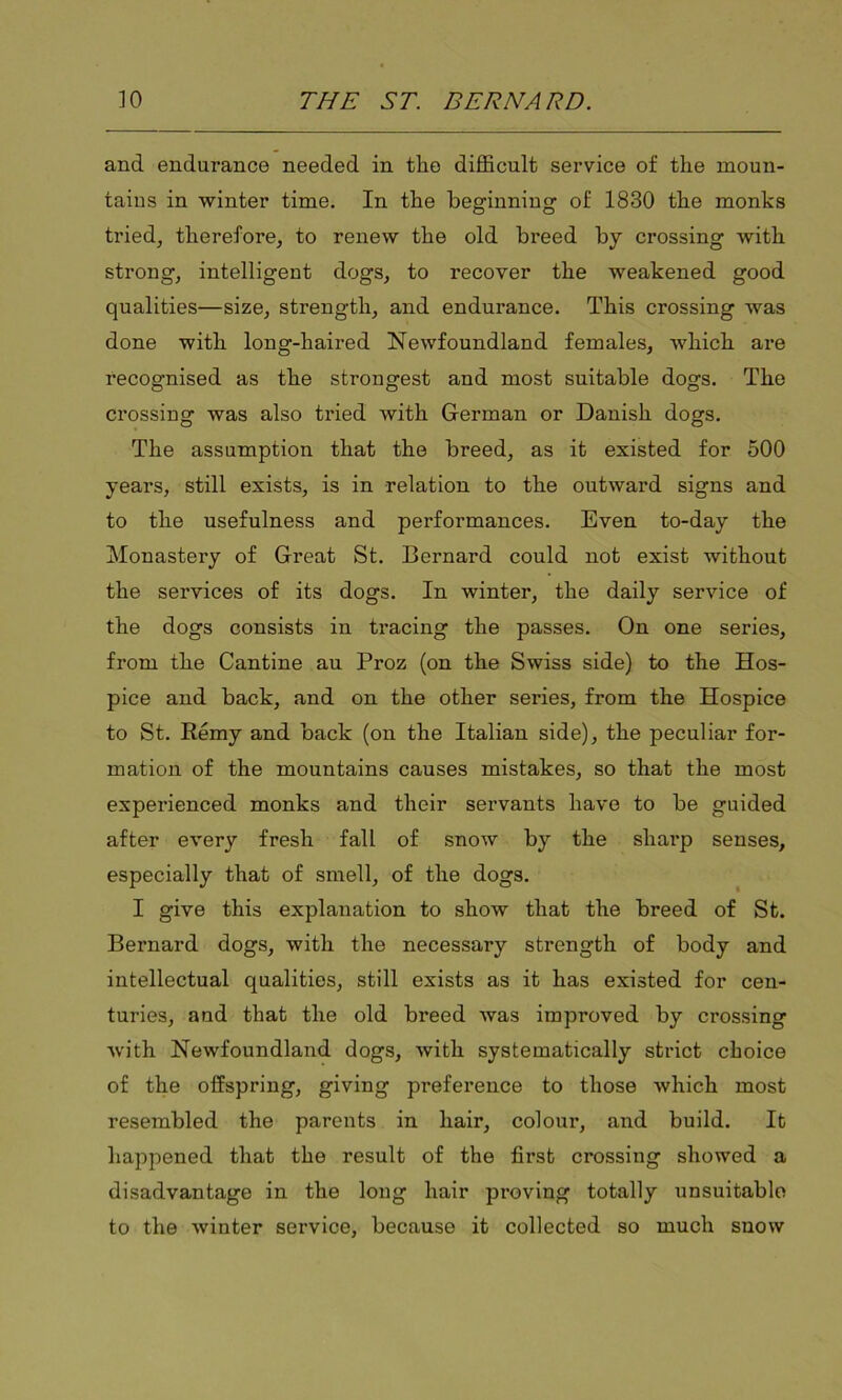 and endurance needed in the difficult service of the moun- tains in winter time. In the beginning of 1830 the monks tided, therefore, to renew the old breed by crossing with strong, intelligent dogs, to recover the weakened good qualities—size, strength, and endurance. This crossing was done with long-haired Newfoundland females, which are recognised as the strongest and most suitable dog's. The crossing was also tried with German or Danish dogs. The assumption that the breed, as it existed for 500 years, still exists, is in relation to the outward signs and to the usefulness and performances. Even to-day the Monastery of Great St. Bernard could not exist without the services of its dogs. In winter, the daily service of the dogs consists in tracing the passes. On one series, from the Cantine au Proz (on the Swiss side) to the Hos- pice and back, and on the other series, from the Hospice to St. Remy and back (on the Italian side), the peculiar for- mation of the mountains causes mistakes, so that the most experienced monks and their servants have to be guided after every fresh fall of snow by the sharp senses, especially that of smell, of the dogs. I give this explanation to show that the breed of St. Bernard dogs, with the necessary strength of body and intellectual qualities, still exists as it has existed for cen- turies, and that the old breed was improved by crossing with Newfoundland dogs, with systematically strict choice of the offspring, giving pi’eference to those which most resembled the parents in hair, colour, and build. It happened that the result of the first crossing showed a disadvantage in the long hair proving totally unsuitable to the winter service, because it collected so much snow