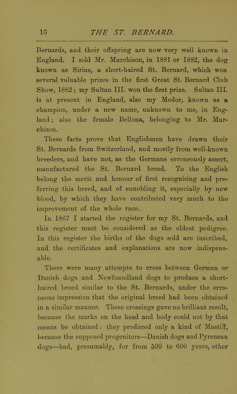 Bernards, and their offspring are now very well known in England. I sold Mr. Murchison, in 1881 or 1882, the dog known as Sirius, a short-haired St. Bernard, which won several valuable prizes in the first Great St. Bernard Clnb Show, 1882; ray Sultan III. won the first prize. Sultan III. is at present in England, also my Medor, known as a champion, under a new name, unknown to me, in Eng- land ; also the female Bellona, belonging to Mr. Mur- chison. These facts prove that Englishmen have drawn their St. Bernards from Switzerland, and mostly from well-known breeders, and have not, as the Germans erroneously assert, manufactured the St. Bernard breed. To the English belong the merit and honour of first recognising and pre- ferring this breed, and of ennobling it, especially by new blood, by which they have contributed very much to the improvement of the whole race. In 1867 I started the register for my St. Bernards, and this register must be considered as the oldest pedigree. In this register the births of the dogs sold are inscribed, and the certificates and explanations are now indispens- able. There were many attempts to cross between German or Danish dogs and Newfoundland dogs to produce a short- haired breed similar to the St. Bernards, under the erro- neous impression that the original breed had been obtained in a similar manner. These crossings gave no brilliant result, because the marks on the head and body could not by that means be obtained: they produced only a kind of Mastiff, because the supposed progenitors—Danish dogs and Pyrenean dogs—had, presumably, for from 500 to GOO years, other