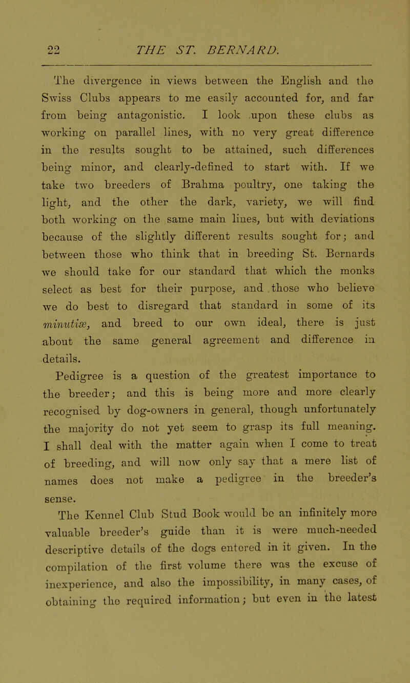 The divergence in views between the English and the Swiss Clubs appears to me easily accounted for, and far from being antagonistic. I look upon these clubs as working on parallel lines, with no very great difference in the results sought to be attained, such differences being minor, and clearly-defined to start with. If we take two breeders of Brahma poultry, one taking the light, and the other the dark, variety, we will find both working on the same main lines, but with deviations because of the slightly different results sought for; and between those who think that in breeding St. Bernards we should take for our standard that which the monks select as best for their purpose, and those who believe we do best to disregard that standard in some of its minutiae, and breed to our own ideal, there is just about the same general agreement and difference in details. Pedigree is a question of the greatest importance to the breeder; and this is being more and more clearly recognised by dog-owners in general, though unfortunately the majority do not yet seem to grasp its full meaning. I shall deal with the matter again when I come to treat of breeding, and will now only say that a mere list of names does not make a pedigree in the breeder s sense. The Kennel Club Stud Book would bo an infinitely more valuable breeder’s guide than it is were much-needed descriptive details of the dogs entered in it given. In the compilation of the first volume there was the excuse of inexperience, and also the impossibility, in many cases, of obtaining tlio required information; but even in the latest