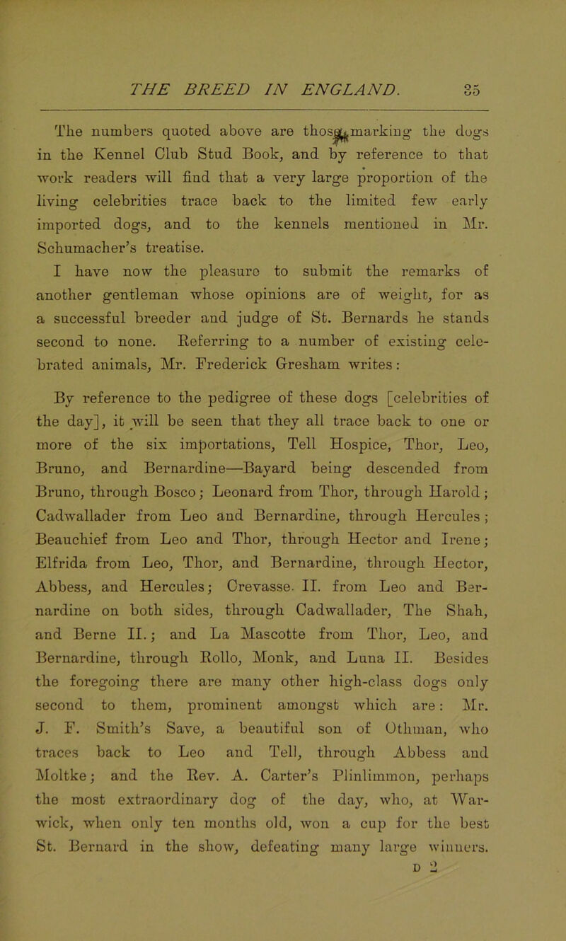 The numbers quoted above are thos|^marking the dogs in the Kennel Club Stud Book, and by reference to that work readers will fiud that a very large proportion of the living celebrities trace back to the limited few early imported dogs, and to the kennels mentioned in Mr. Schumacher’s treatise. I have now the pleasure to submit the remarks of another gentleman whose opinions are of weight, for as a successful breeder and judge of St. Bernards he stands second to none. Referring to a number of existing cele- brated animals, Mr. Frederick G-reskam writes: By reference to the pedigree of these dogs [celebrities of the day], it will be seen that they all trace back to one or more of the six importations, Tell Hospice, Thor, Leo, Bruno, and Bernardine—Bayard being descended from Bruno, through Bosco; Leonard from Thor, through Harold ; Cadwallader from Leo and Bernardine, through Hercules ; Beauchief from Leo and Thor, through Hector and Irene; Elfrida from Leo, Thor, and Bernardine, through Hector, Abbess, and Hercules; Crevasse. II. from Leo and Ber- nardine on both sides, through Cadwallader, The Shah, and Berne II.; and La Mascotte from Thor, Leo, and Bernardine, through Rollo, Monk, and Luna II. Besides the foregoing there are many other high-class dogs only second to them, prominent amongst which are: Mr. J. F. Smith’s Save, a beautiful son of Otliman, who traces back to Leo and Tell, through Abbess and Moltke; and the Rev. A. Carter’s Plinlimmon, perhaps the most extraordinary dog of the day, who, at War- wick, when only ten months old, won a cup for the best St. Bernard in the show, defeating many large winners.