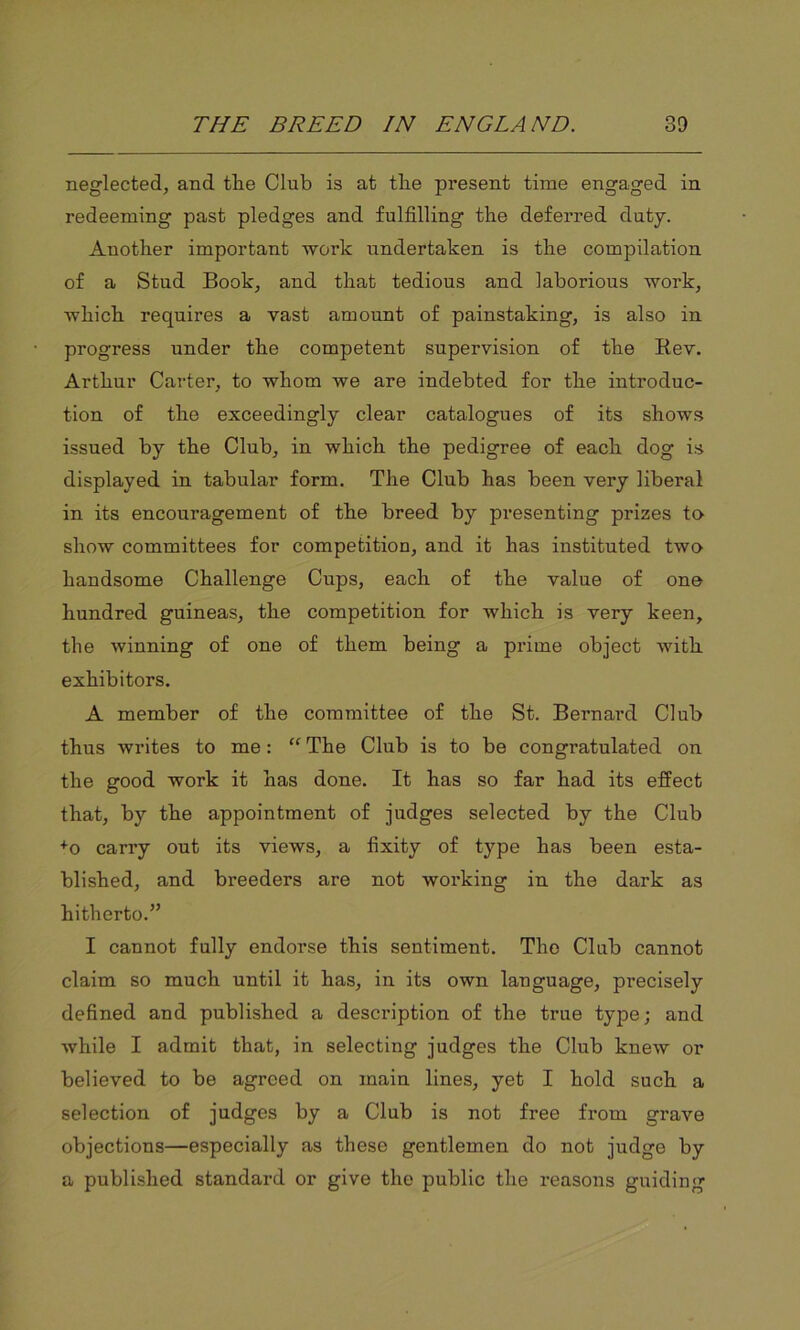 neglected, and tlie Club is at tlie present time engaged in redeeming past pledges and fulfilling the deferred duty. Another important work undertaken is the compilation of a Stud Book, and that tedious and laborious work, which requires a vast amount of painstaking, is also in progress under the competent supervision of the Rev. Arthur Carter, to whom we are indebted for the introduc- tion of the exceedingly clear catalogues of its shows issued by the Club, in which the pedigree of each dog is displayed in tabular form. The Club has been very liberal in its encouragement of the breed by presenting prizes to show committees for competition, and it has instituted two handsome Challenge Cups, each of the value of one hundred guineas, the competition for which is very keen, the winning of one of them being a prime object with exhibitors. A member of the committee of the St. Bernard Club thus writes to me: “ The Club is to be congratulated on the good work it has done. It has so far had its effect that, by the appointment of judges selected by the Club +o carry out its views, a fixity of type has been esta- blished, and breeders are not working in the dark as hitherto.” I cannot fully endorse this sentiment. The Club cannot claim so much until it has, in its own language, precisely defined and published a description of the true type; and while I admit that, in selecting judges the Club knew or believed to be agreed on main lines, yet I hold such a selection of judges by a Club is not free from grave objections—especially as these gentlemen do not judge by a published standard or give the public the reasons guiding