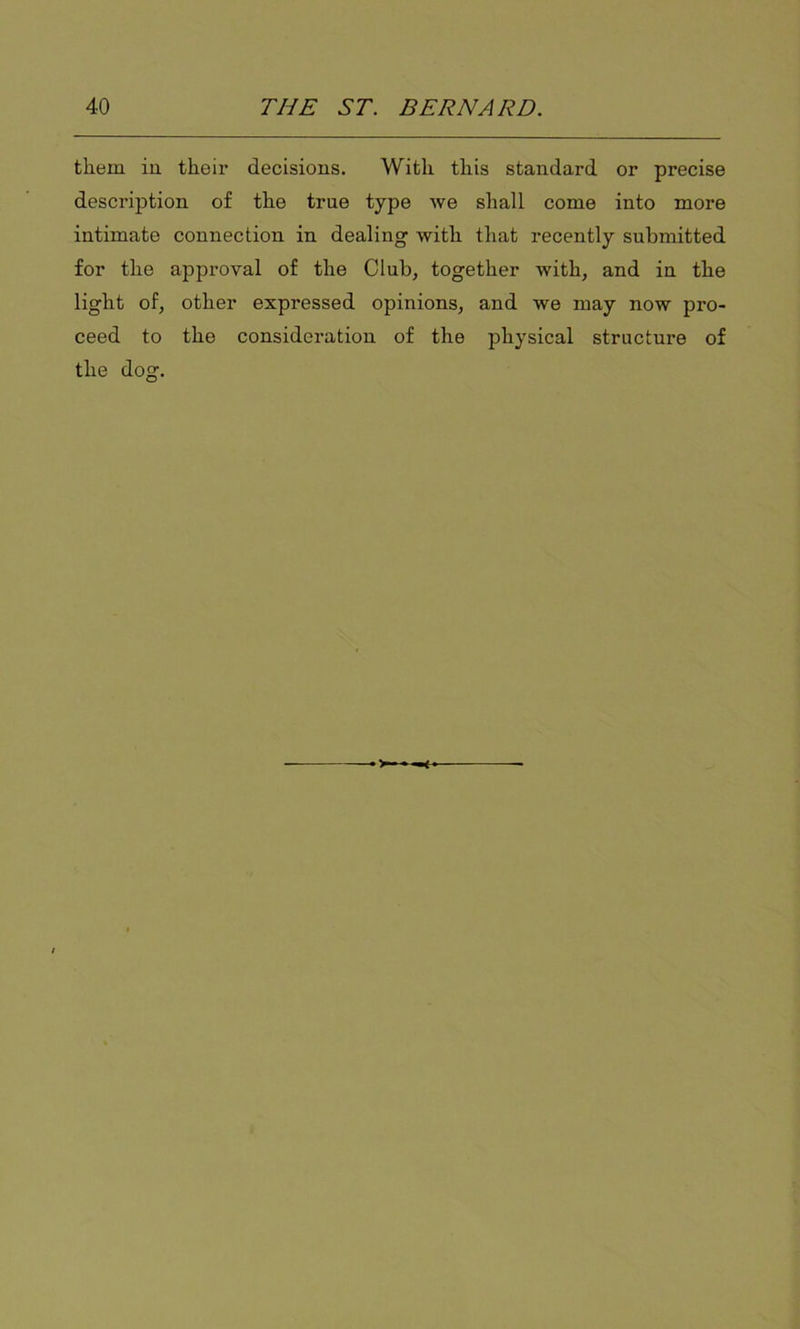 them in their decisions. With this standard or precise description of the true type we shall come into more intimate connection in dealing with that recently submitted for the approval of the Club, together with, and in the light of, other expressed opinions, and we may now pro- ceed to the consideration of the physical structure of the dog.