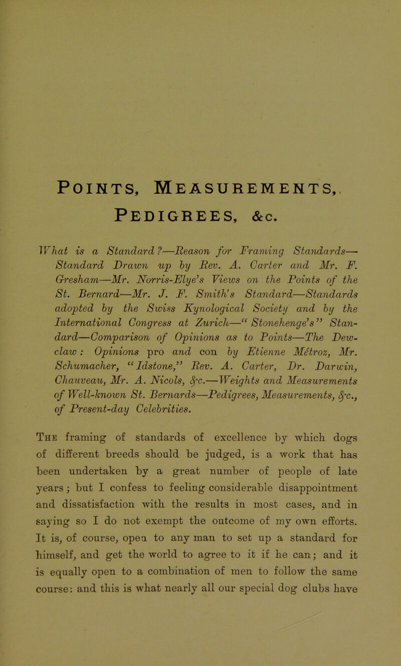 Points, Measurements,. Pedigrees, &c. What is a Standard ?—Reason for Framing Standards— Standard Drawn up big Rev. A. Carter and Mr. F. Gresham—Mr. Norris-Elye’s Views on the Points of the St. Bernard—Mr. J. F. Smith’s Standard—Standards adopted by the Swiss Kynological Society and by the International Congress at Zurich—“ Stonehenge’s” Stan- dard—Comparison of Opinions as to Points—The Dew- claw : Opinions pro and con by Etienne Metroz, Mr. Schumacher, “ Idstone,” Rev. A. Carter, Dr. Darwin, Cliauveau, Mr. A. Nicols, S)'c.—Weights and Measurements of Well-known St. Bernards—Pedigrees, Measurements, fyc., of Present-day Celebrities. The framing of standards of excellence by which dogs of different breeds should be judged, is a work that has been undertaken by a great number of people of late years; but I confess to feeling considerable disappointment and dissatisfaction with the results in most cases, and in saying so I do not exempt the outcome of my own efforts. It is, of course, open to any man to set up a standard for himself, and get the world to agree to it if he can; and it is equally open to a combination of men to follow the same course: and this is what nearly all our special dog clubs have