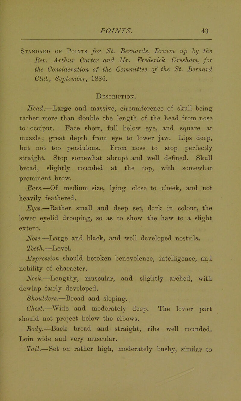 Standard of Points for St. Bernards, Drawn up by the Rev. Arthur Carter and Mr. Frederick Gresham, for the Consideration of the Committee of the St. Bernard Club, September, 1886. Description. Head.—Large and massive, circumference of skull being rather more than double the length of the head from nose to occiput. Face short, full below eye, and square at muzzle; great depth from eye to lower jaw. Lips deep, but not too pendulous. From nose to stop perfectly straight. Stop somewhat abrupt and well defined. Skull broad, slightly rounded at the top, with somewhat prominent brow. Ears.—Of medium size, lying close to cheek, and not heavily feathered. Eyes.—Rather small and deep set, dark in colour, the lower eyelid drooping, so as to show the haw to a slight extent. Nose.—Large and black, and well developed nostrils. Teeth.—Level. Expression should betoken benevolence, intelligence, and nobility of character. Neck.—Lengthy, muscular, and slightly arched, with dewlap fairly developed. Shoulders.—Broad and sloping. Chest.—Wide and moderately deep. The lower part should not project below the elbows. Body.—Back broad and straight, ribs well rounded. Loin wide and very muscular. Tail.—Set on rather high, moderately bushy, similar to