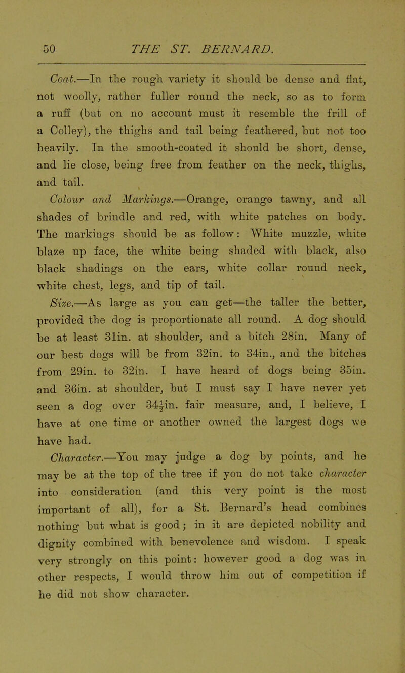 Coat.—In the rough variety it should be dense and flat, not woolly, rather fuller round the neck, so as to form a ruff (but on no account must it resemble the frill of a Colley), the thighs and tail being feathered, but not too heavily. In the smooth-coated it should be short, dense, and lie close, being free from feather on the neck, thighs, and tail. I Colour and Markings.—Orange, orange tawny, and all shades of brindle and red, with white patches on body. The markings should be as follow: White muzzle, white blaze up face, the white being shaded with black, also black shadings on the ears, white collar round neck, white chest, legs, and tip of tail. Size.—As large as you can get—the taller the better, provided the dog is proportionate all round. A dog should be at least 31in. at shoulder, and a bitch 28in. Many of our best dogs will be from 32in. to 34in., and the bitches from 29in. to 32in. I have heard of dogs being 35in. and 36in. at shoulder, but I must say I have never yet seen a dog over 34iin. fair measure, and, I believe, I have at one time or another owned the largest dogs we have had. Character.—You may judge a dog by points, and he may be at the top of the tree if you do not take character into consideration (and this very point is the most important of all), for a St. Bernard’s head combines nothing but what is good; in it are depicted nobility and dignity combined with benevolence and wisdom. I speak very strongly on this point: however good a dog was in other respects, I would throw him out of competition if he did not show character.