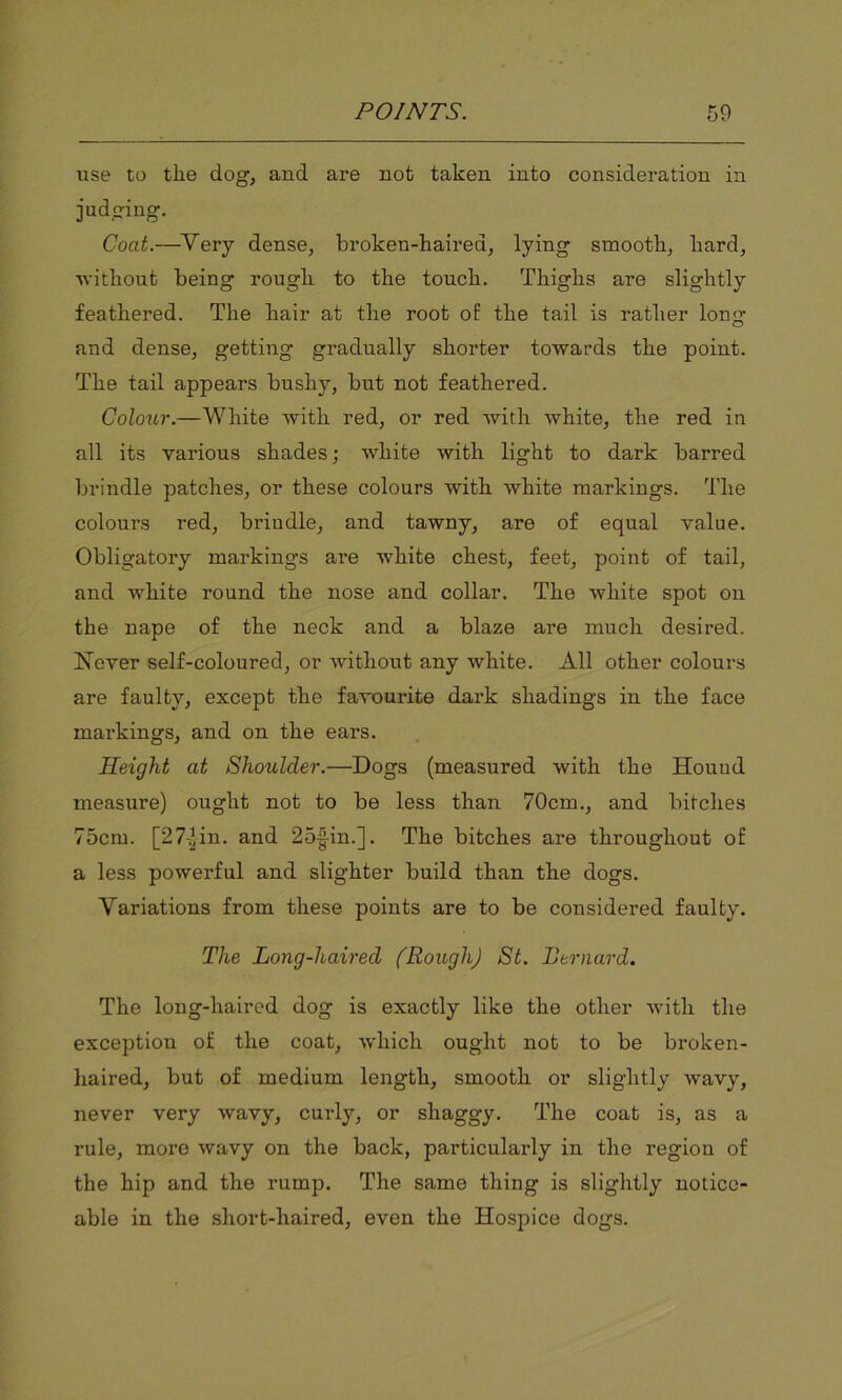 use to the dog, and are not taken into consideration in judging. Coat.—Very dense, broken-haired, lying smooth, hard, without being rough to the touch. Thighs are slightly feathered. The hair at the root of the tail is rather long and dense, getting gradually shorter towards the point. The tail appears bushy, but not feathered. Colour.—White with red, or red with white, the red in all its various shades; white with light to dark barred brindle patches, or these colours with white markings. The colours red, brindle, and tawny, are of equal value. Obligatory markings are white chest, feet, point of tail, and white round the nose and collar. The white spot on the nape of the neck and a blaze are much desired. Never self-coloured, or without any white. All other colours are faulty, except the favourite dark shadings in the face markings, and on the ears. Height at Shoulder.—Dogs (measured with the Hound measure) ought not to be less than 70cm., and bitches 75cm. [27-Hn. and 25-|in.]. The bitches are throughout of a less powerful and slighter build than the dogs. Variations from these points are to be considered faulty. The Long-haired (Rough) St. Bernard. The long-haired dog is exactly like the other with the exception of the coat, which ought not to be broken- haired, but of medium length, smooth or slightly wavy, never very wavy, curly, or shaggy. The coat is, as a rule, more wavy on the back, particularly in the region of the hip and the rump. The same thing is slightly notice- able in the short-haired, even the Hospice dogs.