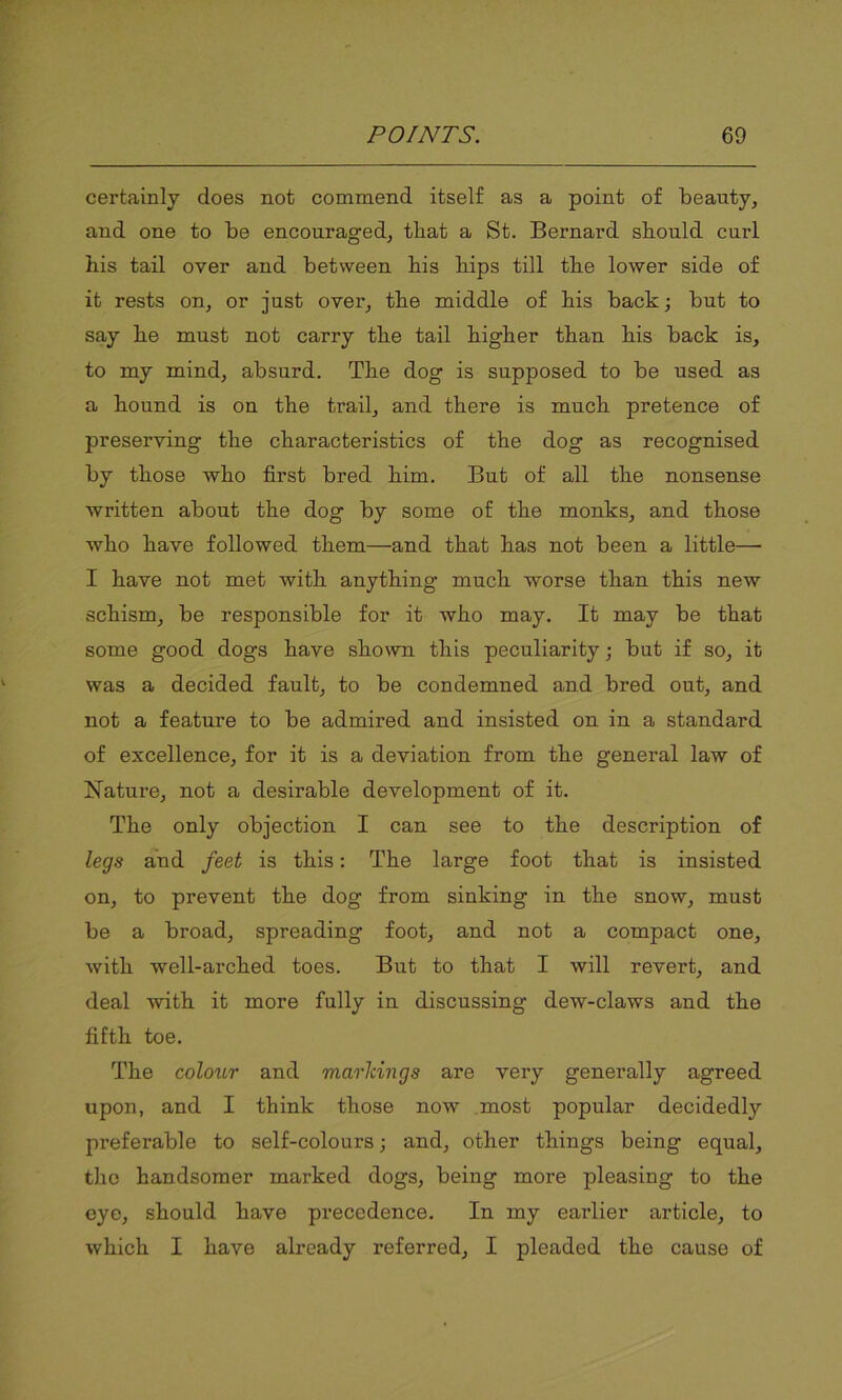 certainly does not commend itself as a point of beauty, and one to be encouraged, that a St. Bernard should curl his tail over and between his hips till the lower side of it rests on, or just over, the middle of his back; but to say he must not carry the tail higher than his back is, to my mind, absurd. The dog is supposed to be used as a hound is on the trail, and there is much pretence of preserving the characteristics of the dog as recognised by those who first bred him. But of all the nonsense written about the dog by some of the monks, and those who have followed them—and that has not been a little— I have not met with anything much worse than this new schism, be responsible for it who may. It may be that some good dogs have shown this peculiarity; but if so, it was a decided fault, to be condemned and bred out, and not a feature to be admired and insisted on in a standard of excellence, for it is a deviation from the general law of Nature, not a desirable development of it. The only objection I can see to the description of legs and feet is this: The large foot that is insisted on, to prevent the dog from sinking in the snow, must be a broad, spreading foot, and not a compact one, with well-arched toes. But to that I will revert, and deal with it more fully in discussing dew-claws and the fifth toe. The colour and marldngs are very generally agreed upon, and I think those now most popular decidedly preferable to self-colours; and, other things being equal, the handsomer marked dogs, being more pleasing to the eye, should have precedence. In my earlier article, to which I have already referred, I pleaded the cause of