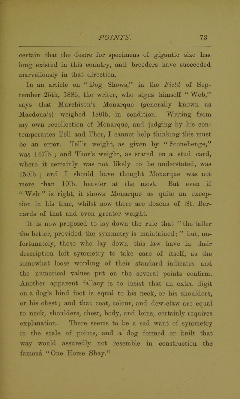 / POINTS. 73 certain tliat the desire for specimens of gigantic size has long existed in this country, and breeders have succeeded marvellously in that direction. In an article on “■ Dog Shows/’ in the Field of Sep- tember 25th, 1886, the writer, who signs himself “Web,” says that Murchison’s Monarque (generally known as Macdona’s) weighed 1801b. in condition. Writing from my own recollection of Monarque, and judging by his con- temporaries Tell and Thor, I cannot help thinking this must be an error. Tell’s weight, as given by “ Stonehenge,” was 1471b.; and Thor’s weight, as stated on a stud card, where it certainly was not likely to be understated, was 1501b.; and I should have thought Monarque was not more than 101b. heavier at the most. But even if “ Web ” is right, it shows Monarque as quite an excep- tion in his time, whilst now there are dozens of St. Ber- nards of that and even greater weight. It is now proposed to lay down the rule that “ the taller the better, provided the symmetry is maintained;” but, un- fortunately, those who lay down this law have in their description left symmetry to take care of itself, as the somewhat loose wording of their standard indicates and the numerical values put on the several points confirm. Another apparent fallacy is to insist that an extra digit on a dog’s hind foot is equal to his neck, or his shoulders, or his chest; and that coat, colour, and dew-claw are equal to neck, shoulders, chest, body, and loins, certainly requires explanation. There seems to be a sad want of symmetry in the scale of points, and a dog formed or built that way would assuredly not resemble in construction the famous “ One Horse Shay.”
