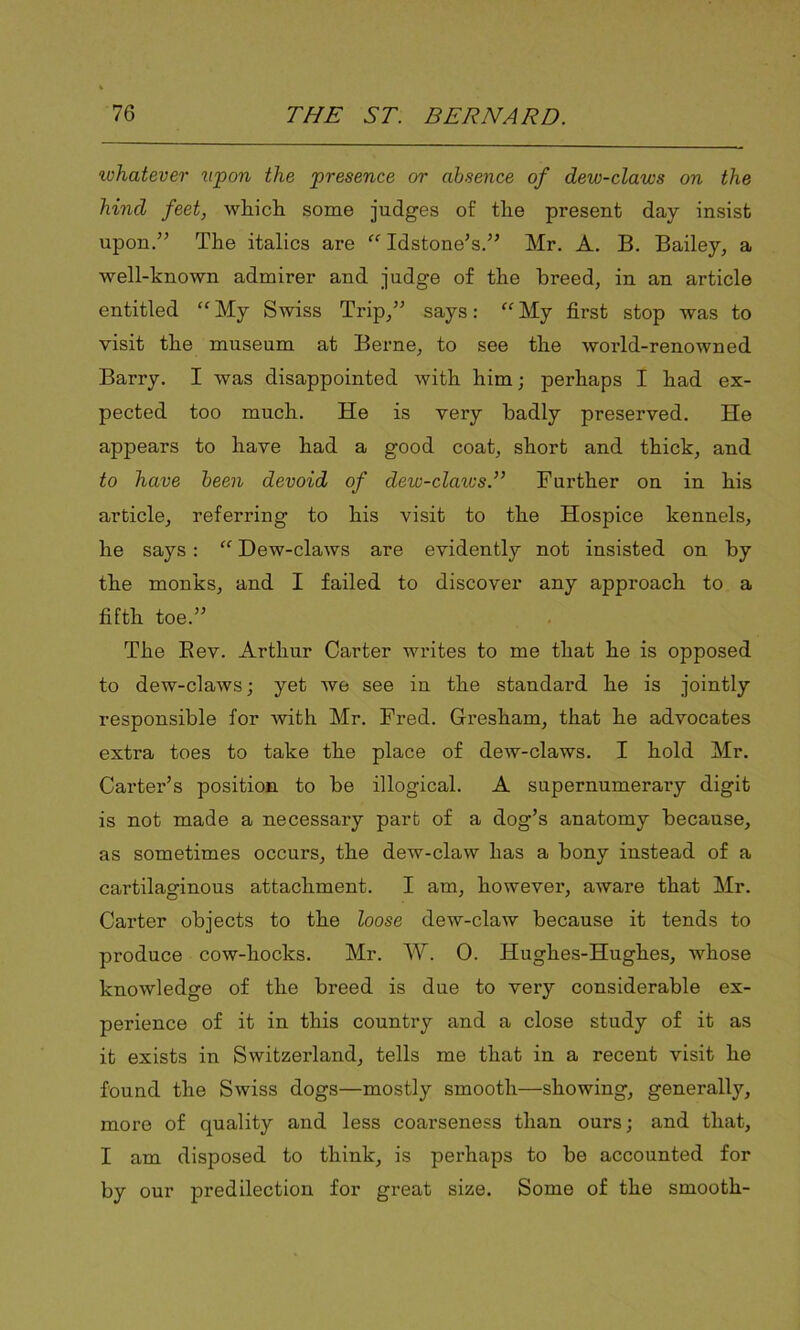whatever upon the presence or absence of dew-claws on the hind feet, which some judges of the present day insist upon.” The italics are “ Idstone’s.” Mr. A. B. Bailey, a well-known admirer and judge of the breed, in an article entitled “ My Swiss Trip,” says: “ My first stop was to visit the museum at Berne, to see the world-renowned Barry. I was disappointed with him; perhaps I had ex- pected too much. He is very badly preserved. He appears to have had a good coat, short and thick, and to have been devoid of dew-clawsT Further on in his article, referring to his visit to the Hospice kennels, he says: “ Dew-claws are evidently not insisted on by the monks, and I failed to discover any approach to a fifth toe.” The Rev. Arthur Carter writes to me that he is opposed to dew-claws; yet we see in the standard he is jointly responsible for Avith Mr. Fred. Gresham, that he advocates extra toes to take the place of dew-claws. I hold Mr. Carter’s position to be illogical. A supernumerary digit is not made a necessary part of a dog’s anatomy because, as sometimes occurs, the dew-claw has a bony instead of a cartilaginous attachment. I am, however, aware that Mr. Carter objects to the loose dew-claw because it tends to produce cow-hocks. Mr. W. 0. Hughes-Hughes, whose knowledge of the breed is due to very considerable ex- perience of it in this country and a close study of it as it exists in Switzerland, tells me that in a recent visit he found the Swiss dogs—mostly smooth—showing, generally, more of quality and less coarseness than ours; and that, I am disposed to think, is perhaps to be accounted for by our predilection for great size. Some of the smooth-