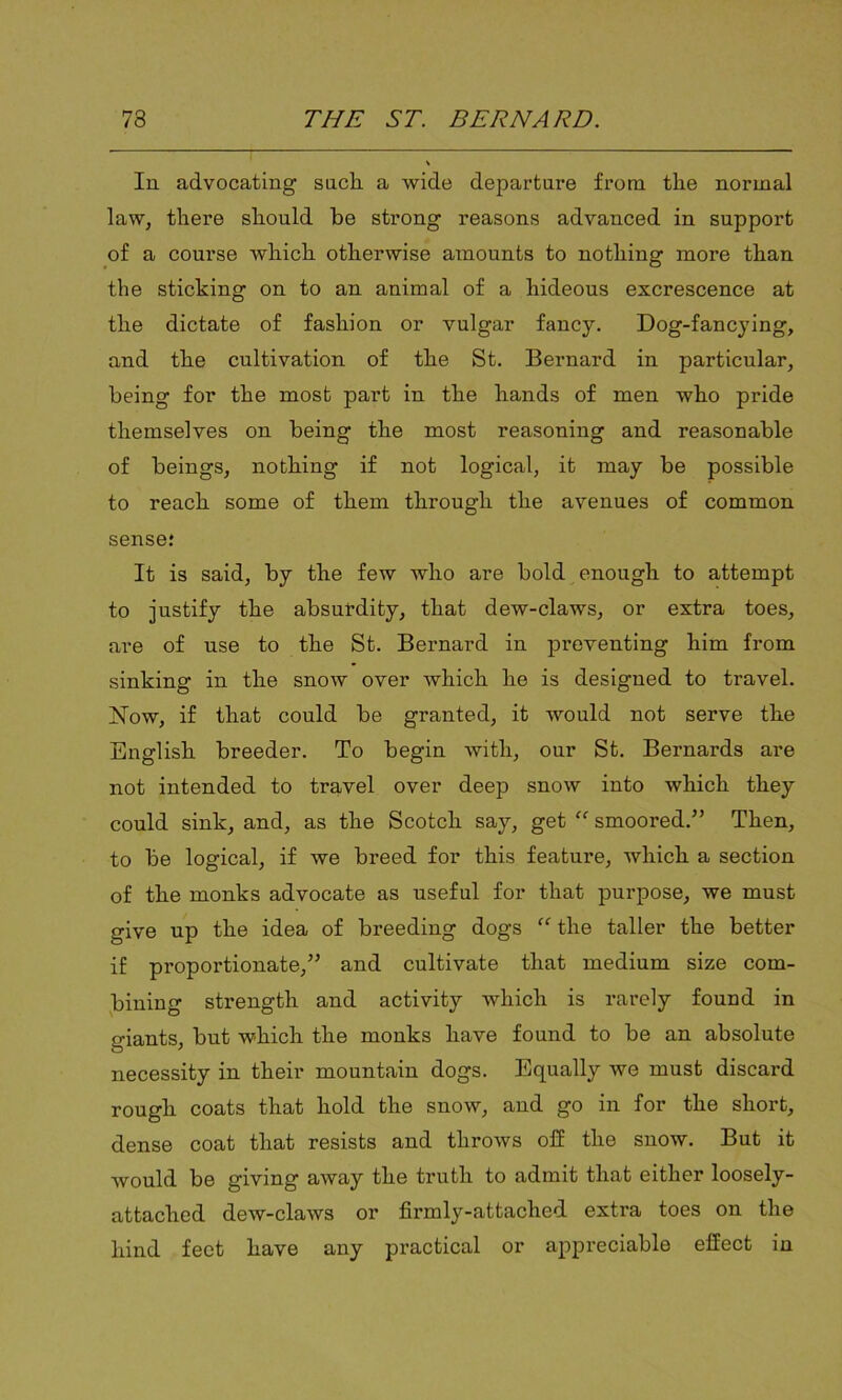 In advocating such a wide departure from the normal law, there should he strong reasons advanced in support of a course which otherwise amounts to nothing more than the sticking on to an animal of a hideous excrescence at the dictate of fashion or vulgar fancy. Dog-fancying, and the cultivation of the St. Bernard in particular, being for the most part in the hands of men who pride themselves on being the most reasoning and reasonable of beings, nothing if not logical, it may he possible to reach some of them through the avenues of common sense; It is said, by the few who are bold enough to attempt to justify the absurdity, that dew-claws, or extra toes, are of use to the St. Bernard in preventing him from sinking in the snow over which he is designed to travel. Now, if that could be granted, it would not serve the English breeder. To begin with, our St. Bernards are not intended to travel over deep snow into which they could sink, and, as the Scotch say, get “ smoored.” Then, to be logical, if we breed for this feature, which a section of the monks advocate as useful for that purpose, we must give up the idea of breeding dogs “ the taller the better if proportionate,” and cultivate that medium size com- bining strength and activity which is rarely found in giants, but which the monks have found to be an absolute necessity in their mountain dogs. Equally we must discard rough coats that hold the snow, and go in for the short, dense coat that resists and throws off the snow. But it would be giving away the truth to admit that either loosely- attached dew-claws or firmly-attached extra toes on the hind feet have any practical or appreciable effect in
