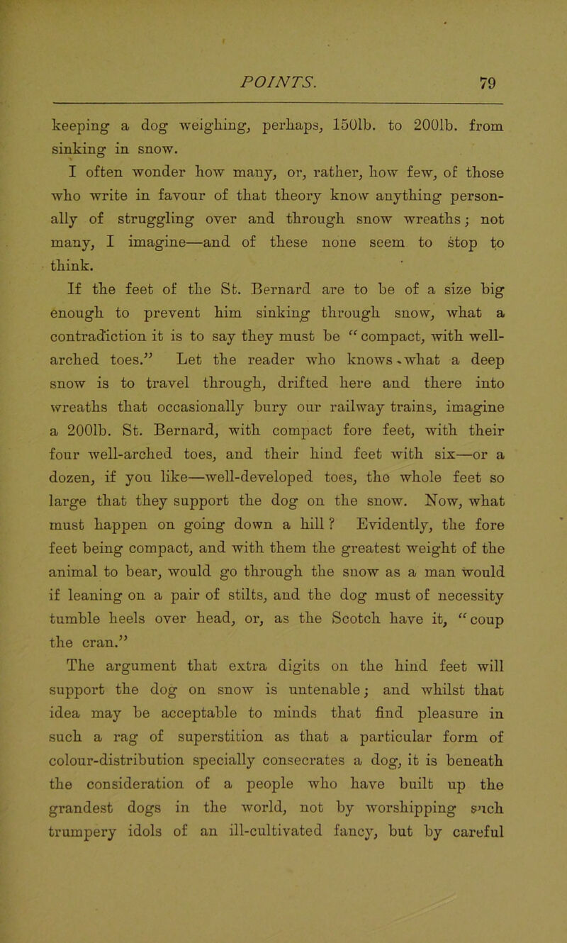 keeping a dog weighing, perhaps, 1501b. to 2001b. from sinking in snow. I often wonder how many, or, rather, how few, of those who write in favour of that theory know anything person- ally of struggling over and through snow wreaths; not many, I imagine—and of these none seem to stop to think. If the feet of the St. Bernard are to be of a size big enough to prevent him sinking through snow, what a contradiction it is to say they must be “ compact, with well- arched toes.” Let the reader who knows-what a deep snow is to travel through, drifted here and there into wreaths that occasionally bury our railway trains, imagine a 2001b. St. Bernard, with compact fore feet, with their four well-arched toes, and their hind feet with six—or a dozen, if you like—well-developed toes, the whole feet so large that they support the dog on the snow. Now, what must happen on going down a hill ? Evidently, the fore feet being compact, and with them the greatest weight of the animal to bear, would go through the snow as a man would if leaning on a pair of stilts, and the dog must of necessity tumble heels over head, or, as the Scotch have it, “coup the cran.” The argument that extra digits on the hind feet will support the dog on snow is untenable; and whilst that idea may be acceptable to minds that find pleasure in such a rag of superstition as that a particular form of colour-distribution specially consecrates a dog, it is beneath the consideration of a people who have built up the grandest dogs in the world, not by worshipping such trumpery idols of an ill-cultivated fancy, but by careful