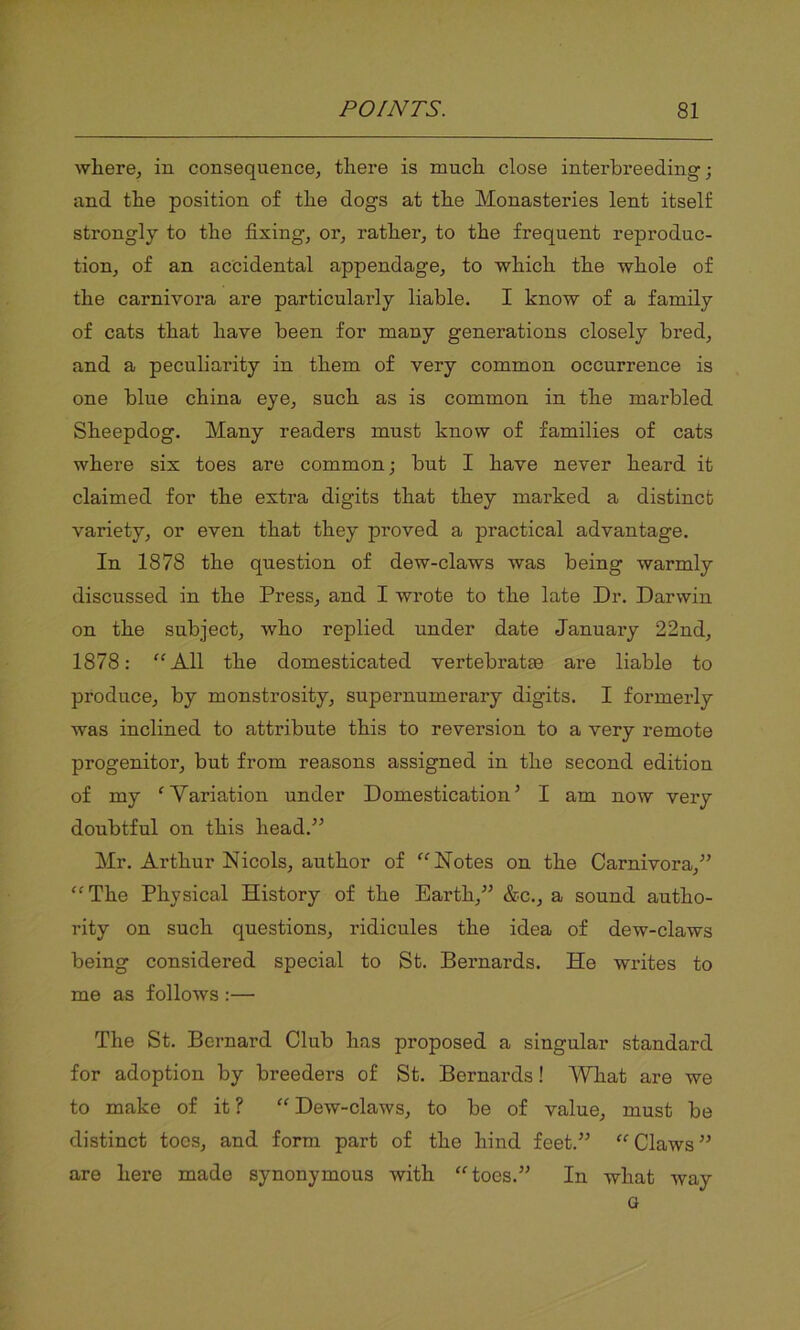 where, in consequence, there is much close interbreeding; and the position of the dogs at the Monasteries lent itself strongly to the fixing, or, rather, to the frequent reproduc- tion, of an accidental appendage, to which the whole of the carnivora are particularly liable. I know of a family of cats that have been for many generations closely bred, and a peculiarity in them of very common occurrence is one blue china eye, such as is common in the marbled Sheepdog. Many readers must know of families of cats where six toes are common; but I have never heard it claimed for the extra digits that they marked a distinct variety, or even that they proved a practical advantage. In 1878 the question of dew-claws was being warmly discussed in the Press, and I wrote to the late Dr. Darwin on the subject, who replied under date January 22nd, 1878: “All the domesticated vertebratm are liable to produce, by monstrosity, supernumerary digits. I formerly was inclined to attribute this to reversion to a very remote progenitor, but from reasons assigned in the second edition of my ‘ Variation under Domestication5 I am now very doubtful on this head.55 Mr. Arthur Isicols, author of “Notes on the Carnivora,55 “The Physical History of the Earth,55 &c., a sound autho- rity on such questions, ridicules the idea of dew-claws being considered special to St. Bernards. He writes to me as follows :—• The St. Bernard Club has proposed a singular standard for adoption by breeders of St. Bernards! What are we to make of it ? “ Dew-claws, to be of value, must be distinct toes, and form part of the hind feet.55 “Claws55 are here made synonymous with “toes.55 In what way G