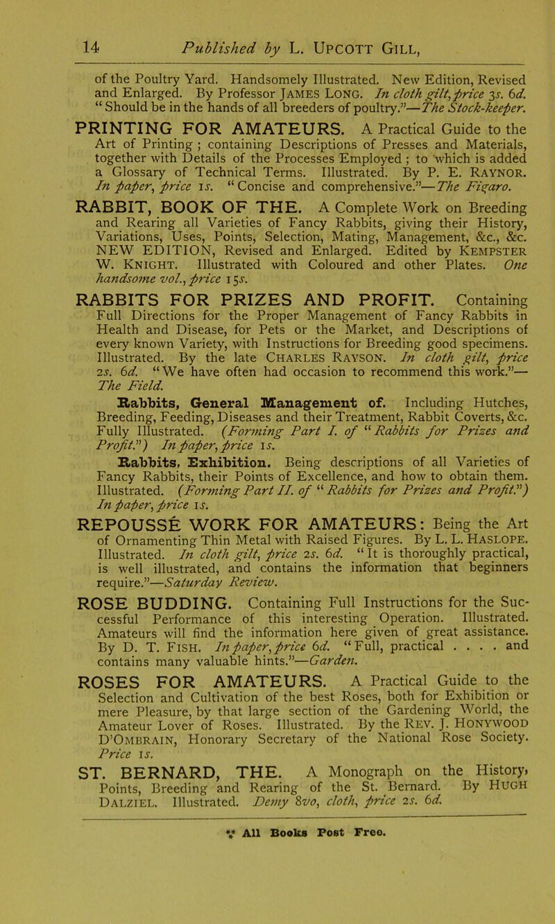 of the Poultry Yard. Handsomely Illustrated. New Edition, Revised and Enlarged. By Professor JAMES Long. In cloth gilt,price 31. 6d. “ Should be in the hands of all breeders of poultry.”—The Stock-keeper. PRINTING FOR AMATEURS. A Practical Guide to the Art of Printing ; containing Descriptions of Presses and Materials, together with Details of the Processes Employed ; to 'which is added a Glossary of Technical Terms. Illustrated. By P. E. Raynor. hi paper, price is. “ Concise and comprehensive.”—The Figaro. RABBIT, BOOK OF THE. A Complete Work on Breeding and Rearing all Varieties of Fancy Rabbits, giving their History, Variations, Uses, Points, Selection, Mating, Management, &c., &c. NEW EDITION, Revised and Enlarged. Edited by KEMPSTER W. Knight. Illustrated with Coloured and other Plates. One handsome vol., price \ 5J. RABBITS FOR PRIZES AND PROFIT. Containing Full Directions for the Proper Management of Fancy Rabbits in Health and Disease, for Pets or the Market, and Descriptions of every known Variety, with Instructions for Breeding good specimens. Illustrated. By the late Charles Rayson. In cloth gilt, price 2s. 6d. “We have often had occasion to recommend this work.”— The Field. Rabbits, General Management of. Including Hutches, Breeding, Feeding, Diseases and their Treatment, Rabbit Coverts, &c. Fully Illustrated. (Forming Part I. of “ Rabbits for Prizes and Profit!) In paper, price is. Rabbits, Exhibition. Being descriptions of all Varieties of Fancy Rabbits, their Points of Excellence, and how to obtain them. Illustrated. (Forming Part II. of “ Rabbits for Prizes and Profit In paper, price is. REPOUSSE WORK FOR AMATEURS: Being the Art of Ornamenting Thin Metal with Raised Figures. By L. L. Haslope. Illustrated. In cloth gilt, price 2s. 6d. “ It is thoroughly practical, is well illustrated, and contains the information that beginners require.”—Saturday Review. ROSE BUDDING. Containing Full Instructions for the Suc- cessful Performance of this interesting Operation. Illustrated. Amateurs will find the information here given of great assistance. By D. T. Fish. In paper, price 6 d. “Full, practical .... and contains many valuable hints.”—Garden. ROSES FOR AMATEURS. A Practical Guide to the Selection and Cultivation of the best Roses, both for Exhibition or mere Pleasure, by that large section of the Gardening World, the Amateur Lover of Roses. Illustrated. By the Rev. J. Honywood D’Ombrain, Honorary Secretary of the National Rose Society. Price is. ST. BERNARD, THE. A Monograph on the History, Points, Breeding and Rearing of the St. Bernard. By HUGH Dalziel. Illustrated. Demy 8vo, cloth, price 2s. 6d.