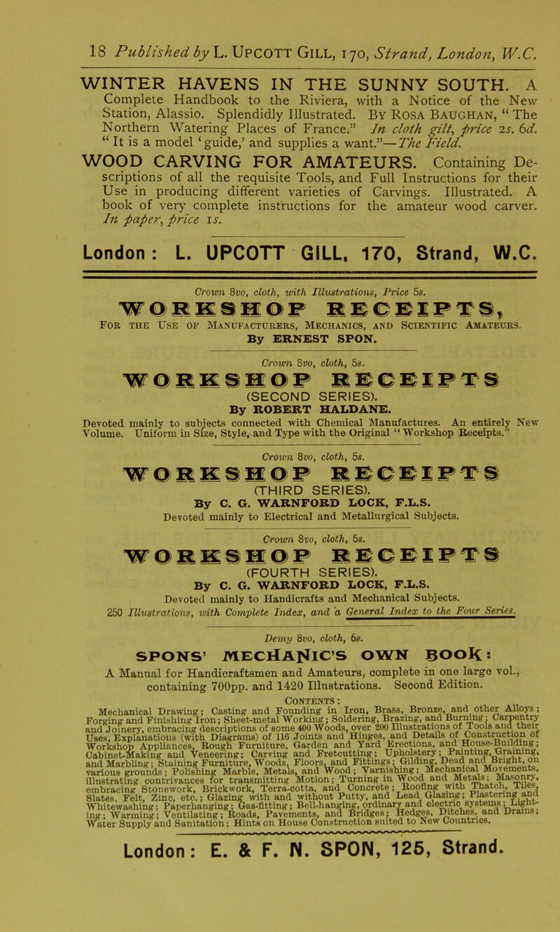 WINTER HAVENS IN THE SUNNY SOUTH. A Complete Handbook to the Riviera, with a Notice of the New Station, Alassio. Splendidly Illustrated. By Rosa Baughan, “ The Northern Watering Places of France.” In cloth gilt, price 2s. 6d. “ It is a model ‘guide,’ and supplies a want.”—The Field. WOOD CARVING FOR AMATEURS. Containing De- scriptions of all the requisite Tools, and Full Instructions for their Use in producing different varieties of Carvings. Illustrated. A book of very complete instructions for the amateur wood carver. In paper, price is. London: L. UPCOTT GILL, 170, Strand, W.C. Crown 8vo, cloth, with Illustrations, Price 5s. WORKSHOP RECEIPTS, For the Use op Manufacturers, Mechanics, and Scientific Amateurs. By ERNEST SPON. Crown 8vo, cloth, 5s. WOIK1SOP (SECOND SERIES). By ROBERT HALDANE. Devoted mainly to subjects connected with Chemical Manufactures. An entirely New Volume. Uniform in Size, Style, and Type with the Original “ Workshop Receipts.” Crown 8 vo, cloth, 5s. WOIIIIOP 1SCSIPTS (THIRD SERIES). By C. G. WARNFORD LOCK, F.L.S. Devoted mainly to Electrical and Metallurgical Subjects. Crown 8vo, cloth, 5s. W O RKSWo P RECEIP T S (FOURTH SERIES). By C. G. WARNFORD LOCK, F.L.S. Devoted mainly to Handicrafts and Mechanical Subjects. 250 Illustrations, with Complete Index, and a General^ndexJ£_t^^ Demy 8»o, cloth, 6s. SPONS’ MECHANIC'S OWN BOOK: A Manual for Handicraftsmen and Amateurs, complete in one large vol., containing 700pp. and 1420 Illustrations. Second Edition. Contents: Mechanical Drawing; Casting and Founding in Iron, Brass, Bronze, and other Alloys; Forging and Finishing Iron; Sheet-metal Working; Soldering, Brazing, and Burning: Carpentry and Joinery, embracing descriptions of some 400 Woods, oyer 200 Illustrations of Tools and their Uses, Explanations (with Diagrams) of 110 Joints and Hinges, and Details of Construction of Workshop Appliances, Rough Furniture, Garden and Yard Erections, and House-Building; Cabinet-Making and Veneering; Carving and Fretcutting ; Upholstery; Painfcmg.Graimng, and Marbling; Staining Furniture, Woods, Floors^and Fittings;; Gilding, Dead and Bright, on various grounds; Polishing Marble, Metals, and Wood; Varnishing; Mechanical Movements, illustrating contrivances for transmitting Motion; Tuning in Wood and Metals; Mascmry, embracing Stonework, Brickwork, Terra-cotta, and Concrete; Roofing with Thatch, TJe.. Slates, Felt, Zinc, etc.; Glazing with and without Putty, and Lead Glazing; Whitewashing; Paperhanging: Gns-fltting; Bell-hanging, ordinary and e 1 ectnc s yst ems- ; Warming; Ventilating; 6oads, Pavements, ana Bridges; Hedges, Ditches, and Drams, ing Wa ater Supply and Sanitation; Hints on House Construction suited to New Countries. London: E. & F. N. SPON, 125, Strand.