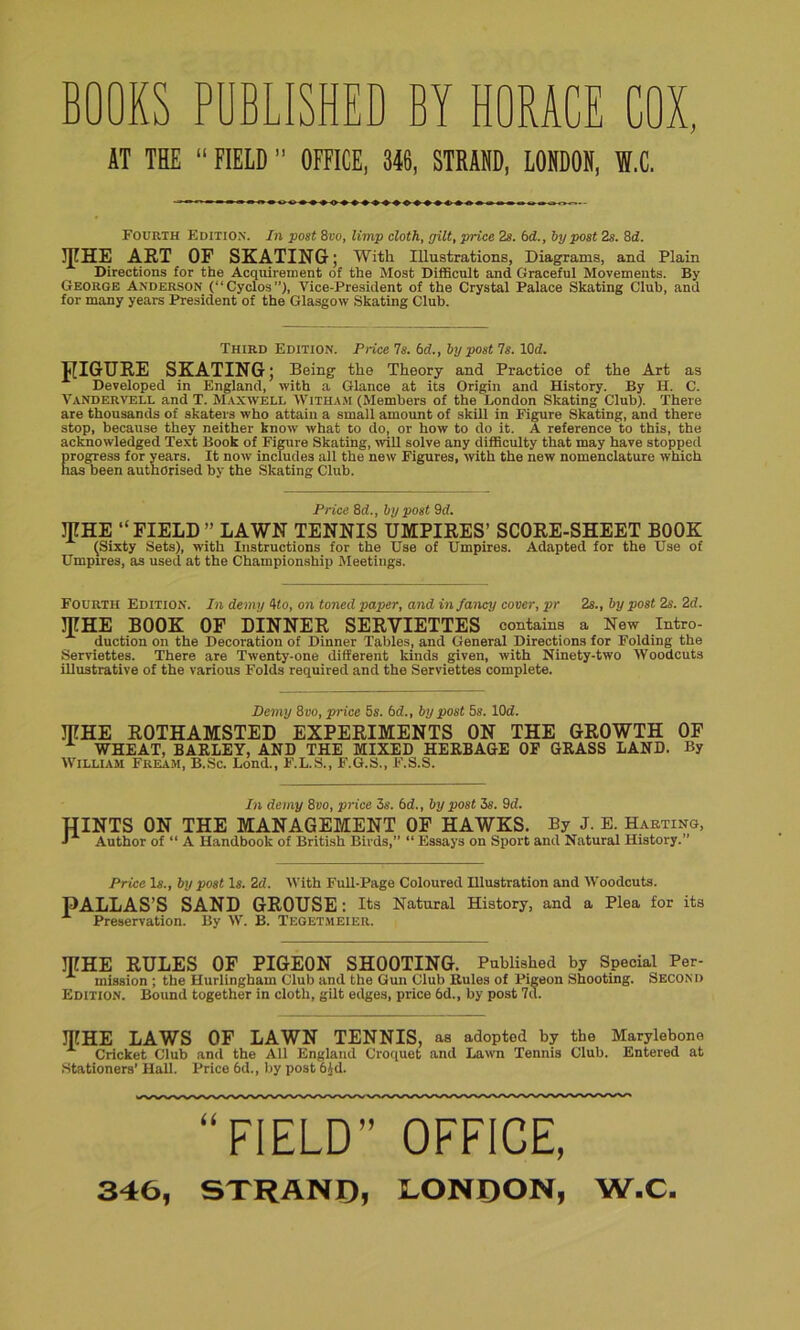 BOOKS PUBLISHED BY HORACE COX, AT TEE “ FIELD ” OFFICE, 346, STRAND, LONDON, S,C. Fourth Edition. In post 8to, limp cloth, gilt, price 2s. bd., by post 2s. 8d. 3FHE ART OF SKATING; With Illustrations, Diagrams, and Plain Directions for the Acquirement of the Most Difficult and Graceful Movements. By George Anderson (“Cyclos”), Vice-President of the Crystal Palace Skating Club, and for many years President of the Glasgow Skating Club. Third Edition. Price 7s. bd., by post 7s. 1(M. JIIGURE SKATING; Being the Theory and Practice of the Art as Developed in England, with a Glance at its Origin and History. By H. C. Vandervf.i.i. and T. Maxwell With am (Members of the London Skating Club). There are thousands of skaters who attain a small amount of skill in Figure Skating, and there stop, because they neither know what to do, or how to do it. A reference to this, the acknowledged Text Book of Figure Skating, will solve any difficulty that may have stopped progress for years. It now includes all the new Figures, with the new nomenclature which has been authorised by the Skating Club. Price 8d., by post 9d. jpHE ’‘FIELD ” LAWN TENNIS UMPIRES’ SCORE-SHEET BOOK (Sixty Sets), with Instructions for the Use of Umpires. Adapted for the Use of Umpires, as used at the Championship Meetings. Fourth Edition. In demy 4 to, on toned paper, and infancy cover, pr 2s., by post 2s. 2d. MHE BOOK OF DINNER SERVIETTES contains a New Intro- duction on the Decoration of Dinner Tables, and General Directions for Folding the Serviettes. There are Twenty-one different kinds given, with Ninety-two Woodcuts illustrative of the various Folds required and the Serviettes complete. Demy 8vo, price 5s. bd., by post 5s. lOd. JTTHE ROTHAMSTED EXPERIMENTS ON THE GROWTH OF WHEAT, BARLEY, AND THE MIXED HERBAGE OF GRASS LAND. By William Fream, B.Sc. Bond., F.L.S., F.G.S., F.S.S. In demy 8vo, price 5s. bd., by post 5s. 9d. HINTS ON THE MANAGEMENT OF HAWKS. By J. E. Harting, ■» Author of “ A Handbook of British Birds,” “ Essays on Sport and Natural History.” Price Is., by post Is. 2d. With Full-Page Coloured Hlustration and Woodcuts. PALLAS’S SAND GROUSE: Its Natural History, and a Plea for its A Preservation. By W. B. Tegetmeier. JTTHE RULES OF PIGEON SHOOTING. Published by Special Per- A mission ; the Hurlinghain Club and the Gun Club Rules of Pigeon Shooting. Second Edition. Bound together in cloth, gilt edges, price 6d., by post 7d. JTCHE LAWS OF LAWN TENNIS, as adopted by the Marylebone Cricket Club and the All England Croquet and Lawn Tennis Club. Entered at Stationers’ Hall. Price 6d., by post 6kl. “FIELD” OFFICE, 346, STRAND, LONDON, W.C.