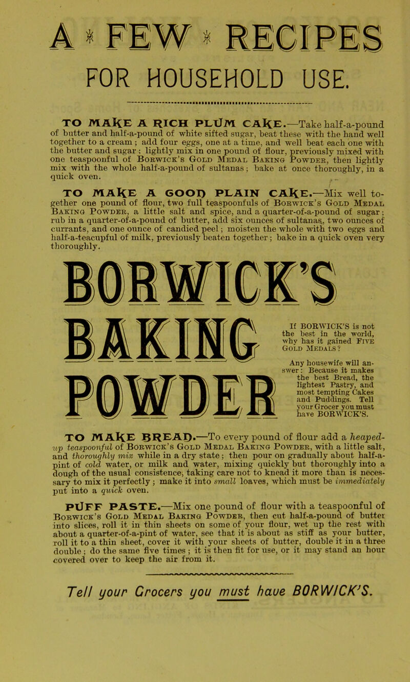 FOR HOUSEHOLD USE TO MAKE A RICH PLtJM CAKe.-Take half-a-pound of butter and half-a-pound of white sifted sugar, beat these with the hand well together to a cream ; add four eggs, one at a time, and well beat each one with the butter and sugar ; lightly mix in one pound of flour, previously mixed with one teaspoonful of Borwick’s Gold Medal Baking Powder, then lightly mix with the whole half-a-pound of sultanas; bake at once thoroughly, in a quick oven. TO MAKE A GOOI) PLAIN CAKE .—Mix well to- gether one pound of flour, two full teaspoonfuls of Borwick’s Gold Medal Baking Powder, a little salt and spice, and a quarter-of-a-pound of sugar: rub in a quarter-of-a-pound of butter, add six ounces of sultanas, two ounces of currants, and one ounce of candied peel; moisten the whole with two eggs and half-a-teacupful of milk, previously beaten together; bake in a quick oven very thoroughly. If BORWICK’S is not the best in the world, why has it gained Five Gold Medals? Any housewife will an- swer : Because it makes the best Bread, the lightest Pastry, and most tempting Cakes and Puddings. Tell your Grocer you must have BORWICK’S. TO MAKE 8REAI)>—To every pound of flour add a heaped- up teaspoonful of Borwick’s Gold Medal Baking Powder, with a little salt, and thoroughly mix while in a dry state ; then pour on gradually about half-a- pint of cold water, or milk and water, mixing quickly but thoroughly into a dough of the usual consistence, taking care not to knead it more than is neces- sary to mix it perfectly ; make it into small loaves, which must be immediately put into a quick oven. PlJFF PASTE.—Mix one pound of flour with a teaspoonful of Borwick’s Gold Medal Baking Powder, then cut half-a-pound of butter into slices, roll it in thin sheets on some of your flour, wet up the rest with about a quarter-of-a-pint of water, see that it is about as stiff as your butter, roll it to a thin sheet, cover it with your sheets of butter, double it in a three double; do the same five times ; it is then fit for use, or it may stand an hour covered over to keep the air from it. Tell your Grocers you must haue BORWICK’S.