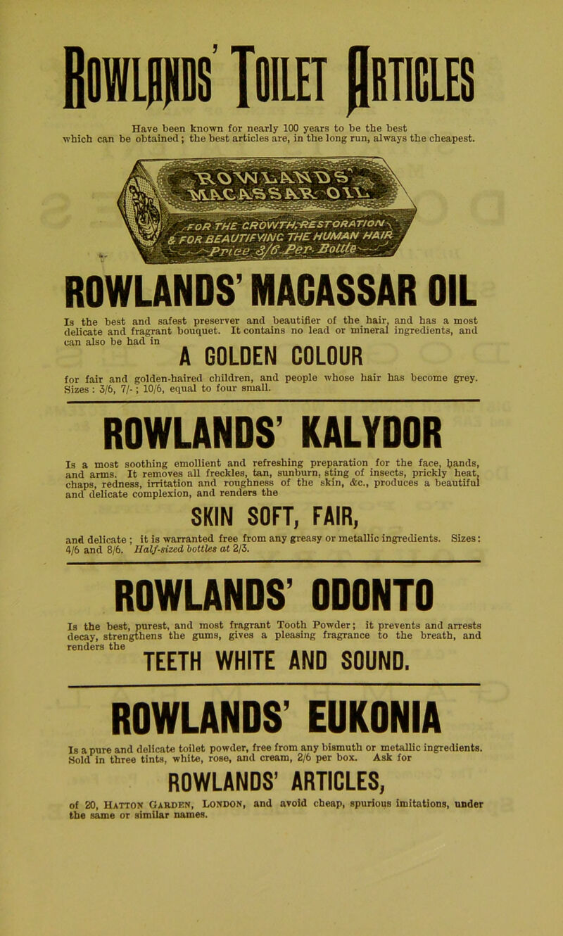 Have been known for nearly 100 years to be the best which can be obtained; the best articles are, in the long run, always the cheapest. ROWLANDS’ MACASSAR Is the best and safest preserver and beautifier of the hair, and has a most delicate and fragrant bouquet. It contains no lead or mineral ingredients, and can also be had in A GOLDEN COLOUR for fair and golden-haired children, and people whose hair has become grey. Sizes : 3/6, 7/-; 10/6, equal to four small. ROWLANDS’ KALYDOR Is a most soothing emollient and refreshing preparation for the face, Ijands, and arms. It removes all freckles, tan, sunburn, sting of insects, prickly heat, chaps, redness, irritation and roughness of the skin, &c., produces a beautiful and delicate complexion, and renders the SKIN SOFT, FAIR, and delicate ; it is warranted free from any greasy or metallic ingredients. Sizes: 4/6 and 8/6. Half-sized, bottles at 2/3. ROWLANDS’ 0D0NT0 Is the best, purest, and most fragrant Tooth Powder; it prevents and arrests decay, strengthens the gums, gives a pleasing fragrance to the breath, and renders the TEETH WHITE AND SOUND. ROWLANDS’ EUKONIA Is a pure and delicate toilet powder, free from any bismuth or metallic ingredients. Sold in three tints, white, rose, and cream, 2/6 per box. Ask for ROWLANDS’ ARTICLES, of 20, Hatton Garden, London, and avoid cheap, spurious imitations, under the same or similar names.
