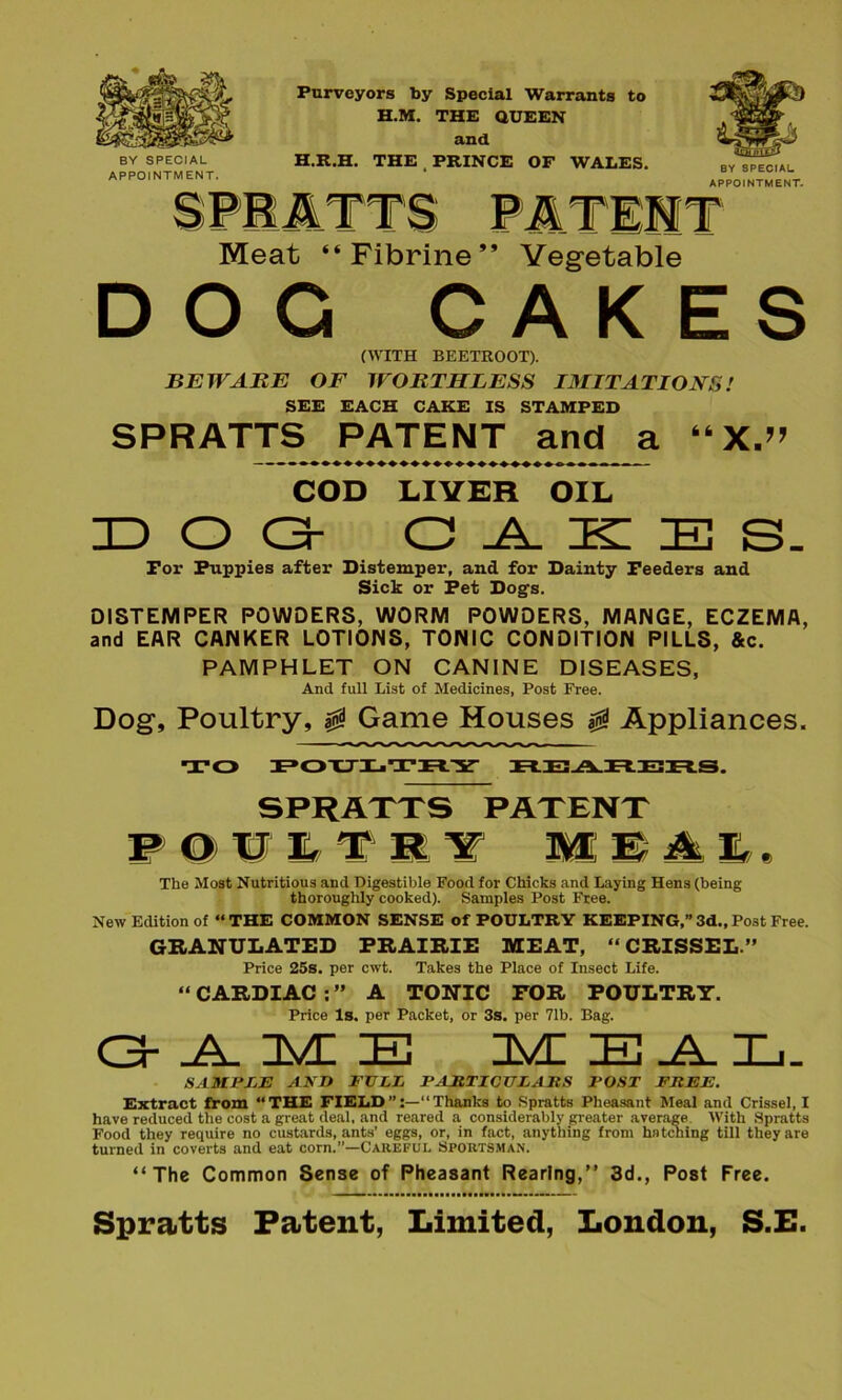 BY SPECIAL APPOINTMENT. Purveyors by Special Warrants to H.M. THE QUEEN and H.R.H. THE PRINCE OF WALES. BY SPECIAL APPOINTMENT. Meat “Fibrine” Vegetable DOG CAKES (WITH BEETROOT). BEWARE OF WORTHLESS IMITATIONS! SEE EACH CAKE IS STAMPED SPRATTS PATENT and a “ X.” COD LIVER OIL DOG CAKES. Tor Puppies after Distemper, and for Dainty Feeders and Sick or Pet Dogs. DISTEMPER POWDERS, WORM POWDERS, MANGE, ECZEMA, and EAR CANKER LOTIONS, TONIC CONDITION PILLS, &c. PAMPHLET ON CANINE DISEASES, And full List of Medicines, Post Free. Dog, Poultry, 0 Game Houses 0 Appliances. TO POXJLTJrlY REARERS. SPRATTS PATENT POULTRY MEAL. The Most Nutritious and Digestible Food for Chicks and Laying Hens (being thoroughly cooked). Samples Post Free. New Edition of “THE COMMON SENSE of POULTRY KEEPING,” 3d., Post Free. GRANULATED PRAIRIE MEAT, “ CRISSEL.” Price 25s. per cwt. Takes the Place of Insect Life. “ CARDIAC ; ” A TONIC FOR POULTRY. Price Is. per Packet, or 3s. per 71b. Bag. G-AME MEAL. SAMFEE AND NULL l-ARTICTTLAItS POST FREE. Extract from “THE FIELDThanks to Spratts Pheasant Meal and Crissel, I have reduced the cost a great deal, and reared a considerably greater average With Spratts Food they require no custards, ants’ eggs, or, in fact, anything from hatching till they are turned in coverts and eat corn.”—Careful Sportsman. “The Common Sense of Pheasant Rearing,” 3d., Post Free. ■■ .....a.a.aaaaa i ■ 1111 a a a ■ ■ .......... ~ Spratts Patent, Limited, London, S.E.