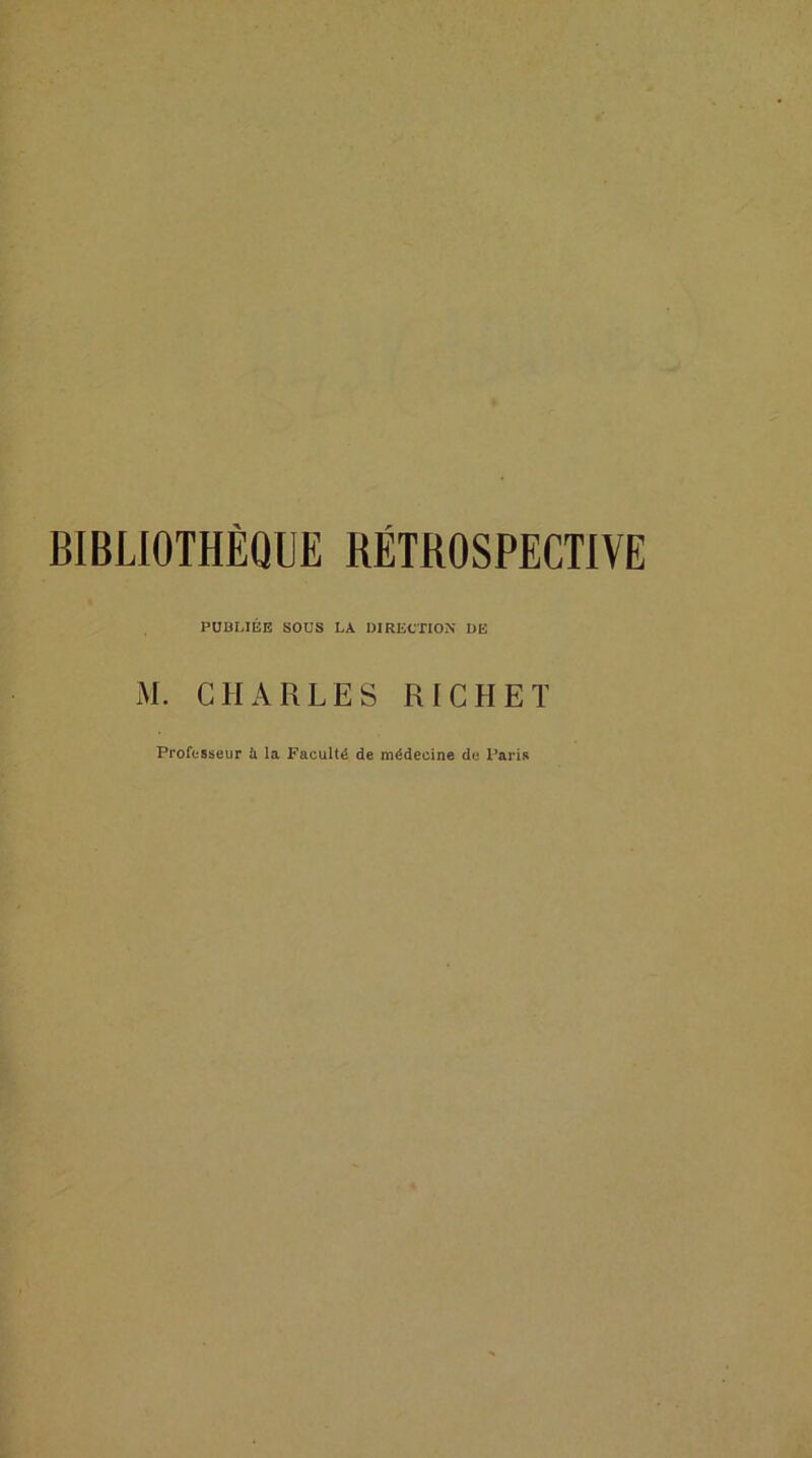 BIBLIOTHÈQUE RÉTBOSPECTIVE PUBLIÉE SOUS LA DIRECTION DE M. CHARLES RICHET Professeur ù la Faculté de médecine de Paris