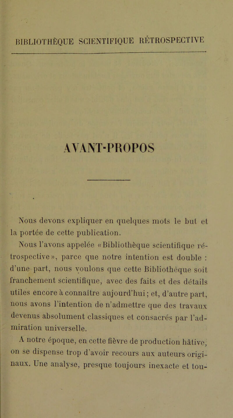 AYANT-PROPOS Nous devons expliquer en quelques mois le but et la portée de cette publication. Nous l’avons appelée «Bibliothèque scientifique ré- trospective», parce que notre intention est double : d’une part, nous voulons que cette Bibliothèque soit franchement scientifique, avec des faits et des détails utiles encore à connaître aujourd’hui ; et, d’autre part, nous avons l’intention de n’admettre que des travaux devenus absolument classiques et consacrés par l’ad- miration universelle. A notre époque, en cette fièvre de production hâtive, on se dispense trop d'avoir recours aux auteurs origi- naux. Une analyse, presque toujours inexacte et tou-