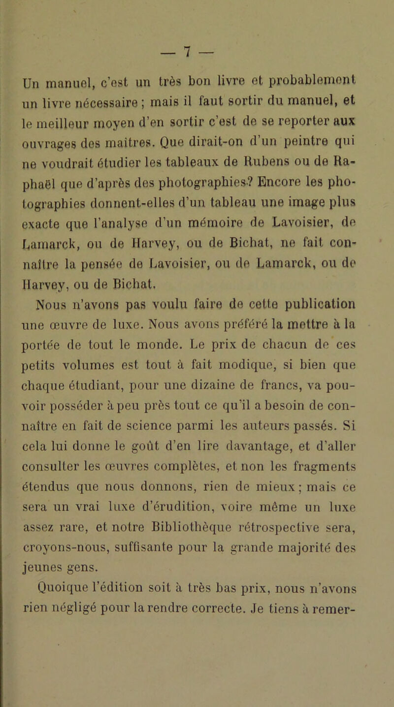 Un manuel, c’est un très bon livre et probablement un livre nécessaire ; mais il faut sortir du manuel, et le meilleur moyen d’en sortir c’est de se reporter aux ouvrages des maîtres. Que dirait-on d un peintre qui ne voudrait étudier les tableaux de Rubens ou de Ra- phaël que d’après des photographies? Encore les pho- tographies donnent-elles d’un tableau une image plus exacte que l’analyse d’un mémoire de Lavoisier, de Lamarck, ou de Harvey, ou de Bichat, ne fait con- naître la pensée de Lavoisier, ou de Lamarck, ou de Harvey, ou de Bichat. Nous n’avons pas voulu faire de cette publication une œuvre de luxe. Nous avons préféré la mettre à la portée de tout le monde. Le prix de chacun de ces petits volumes est tout à fait modique, si bien que chaque étudiant, pour une dizaine de francs, va pou- voir posséder à peu près tout ce qu’il a besoin de con- naître en fait de science parmi les auteurs passés. Si cela lui donne le goût d’en lire davantage, et d’aller consulter les œuvres complètes, et non les fragments étendus que nous donnons, rien de mieux ; mais ce sera un vrai luxe d’érudition, voire même un luxe assez rare, et notre Bibliothèque rétrospective sera, croyons-nous, suffisante pour la grande majorité des jeunes gens. Quoique l’édition soit à très bas prix, nous n’avons rien négligé pour la rendre correcte. Je tiens à remer-