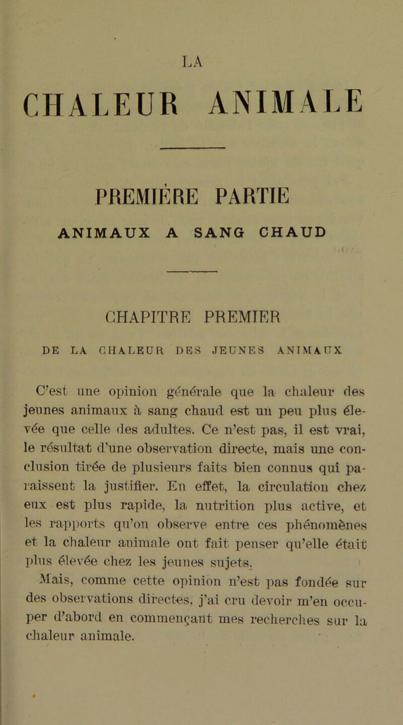 LA CHALEUR ANIMALE PREMIÈRE PARTIE ANIMAUX A SANG CHAUD CHAPITRE PREMIER DE LA CHALEUR DES JEUNES ANIMAUX C'est une opinion générale que la chaleur fies jeunes animaux h sang chaud est un peu plus éle- vée que celle des adultes. Ce n’est pas, il est vrai, le résultat d’une observation directe, mais une con- clusion tirée de plusieurs faits bien connus qui pa- raissent la justifier. En effet, la circulation chez, eux est plus rapide, la nutrition plus active, et les rapports qu’on observe entre ces phénomènes et la chaleur animale ont fait penser qu’elle était plus élevée chez les jeunes sujets. Mais, comme cette opinion n’est pas fondée sur des observations directes, j’ai cru devoir m’en occu- per d’abord en commençant mes recherches sur la chaleur animale.