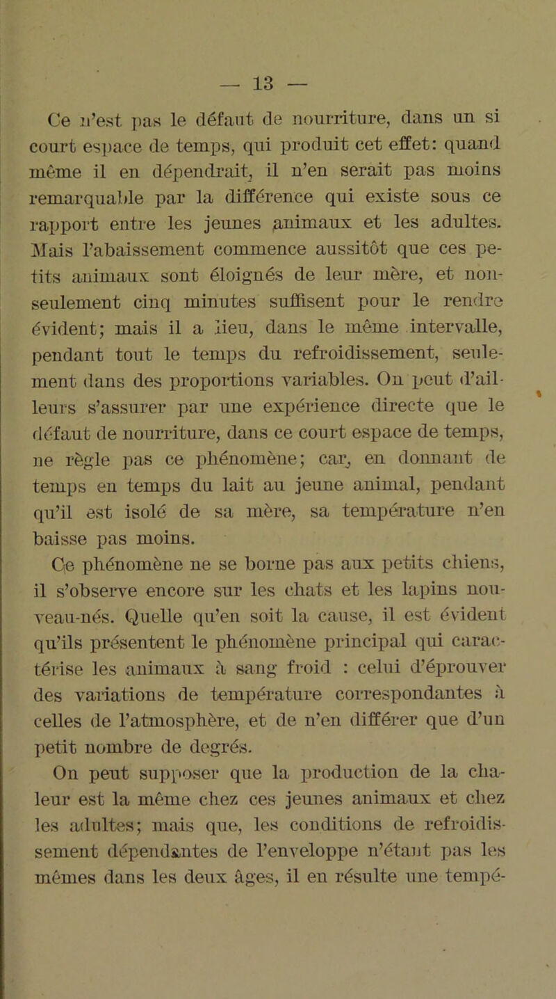 Ce D’est ]ias le défaut de nourriture, dans un si court espace de temps, qui produit cet effet: quand même il en dépendrait, il n’en serait pas moins remarquable par la différence qui existe sous ce rapport entre les jeunes .animaux et les adultes. Mais l’abaissement commence aussitôt que ces pe- tits animaux sont éloignés de leur mère, et non- seulement cinq minutes suffisent pour le rendre évident; mais il a lieu, dans le même intervalle, pendant tout le temps du refroidissement, seule- ment dans des proportions variables. On peut il’ail- leurs s’assurer par une expérience directe que le défaut de nourriture, dans ce court espace de temps, ne règle pas ce phénomène; car, en donnant de temps en temps du lait au jeune animal, pendant qu’il est isolé de sa mère, sa température n’en baisse pas moins. Qe phénomène ne se borne pas aux petits chiens, il s’observe encore sur les chats et les lapins nou- veau-nés. Quelle qu’en soit la cause, il est évident qu'ils présentent le phénomène principal qui carac- térise les animaux à sang froid : celui d’éprouver des variations de température correspondantes à celles de l’atmosphère, et de n’en différer que d’un petit nombre de degrés. On peut supposer que la production de la cha- leur est la même chez ces jeunes animaux et chez les adultes; mais que, les conditions de refroidis- sement dépendantes de l’enveloppe n’étant pas les mêmes dans les deux âges, il en résulte une tempé-