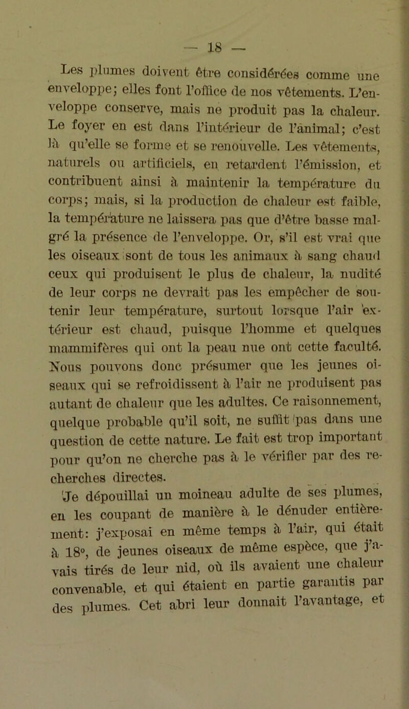 Les plumes doivent être considérées comme une enveloppe; elles font l’office de nos vêtements. L’en- veloppe conserve, mais ne produit pas la chaleur. Le foyer en est dans l’intérieur de l’animal; c’est ht qu’elle se forme et se renouvelle. Les vêtements, naturels ou artificiels, en retardent l’émission, et contribuent ainsi à maintenir la température du corps; mais, si la production de chaleur est faible, la température ne laissera pas que d’être basse mal- gré la présence de l’enveloppe. Or, s’il est vrai que les oiseaux sont de tous les animaux à sang chaud ceux qui produisent le plus de chaleur, la nudité de leur corps ne devrait pas les empêcher de sou- tenir leur température, surtout lorsque l’air ex- térieur est chaud, puisque l’homme et quelques mammifères qui ont la peau nue ont cette faculté. Nous pouvons donc présumer que les jeunes oi- seaux qui se refroidissent h Pair ne produisent pas autant de chaleur que les adultes. Ce raisonnement, quelque probable qu’il soit, ne suffit 'pas dans une question de cette nature. Le fait est trop important pour qu’on ne cherche pas à le vérifier par des re- cherches directes. 'Je dépouillai un moineau adulte de ses plumes, en les coupant de manière à le dénuder entière- ment: j’exposai en même temps à Pair, qui était h 18°, de jeunes oiseaux de même espèce, que j a- vais tirés de leur nid, où ils avaient une chaleur convenable, et qui étaient en partie garantis par des plumes. Cet abri leur donnait l’avantage, et