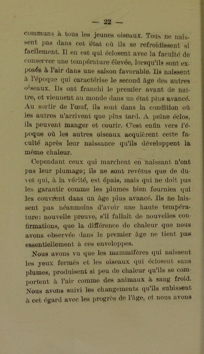 communs à tous les jeunes oiseaux. Tous lie nais- sent pas dans cet iétat où. ils se refroidissent si facilement. Il en est qui éclosent avec la faculté de conserver une température élevée, lorsqu’ils sont ex- posés à l’air dans une saison favorable. Ils naissent à l’époque qui caractérise le second âge des autres o1 seaux. Ils ont franchi le premier avant de naî- tre, et viennent au monde dans un état plus avancé. Au sortir de l’œuf, ils sont dans la condition où les autres n’arrivent que plus tard. A peine éclos, ils peuvent manger et courir. C’est enfin vers l’é- poque où les autres oiseaux acquièrent cette fa- culté après leur naissance qu’ils développent la même chaleur. Cependant ceux qui marchent en naissant n’ont pas leur plumage; ils ne sont revêtus que de du- \et qui, ù la vérité, est épais, mais qui ne doit pas les garantir comme les plumes bien fournies qui les couvrent dans un âge plus avancé. Ils ne lais- sent pas néanmoins d’avoir une haute tempéra- ture: nouvelle preuve, s’il fallait de nouvelles con- firmations, que la différence de chaleur que nous avons observée dans le premier âge ne tient pas essentiellement à ces enveloppes. Nous avons vu que les mammifères qui naissent les yeux fermés et les oiseaux qui éclosent sans plumes, produisent si peu (1e chaleur qu’ils se com- portent ù l’air comme des auimaux â sang froid. Nous avons suivi les changements qu’ils subissent ù cet égard avec les progrès de l’âge, et nous avons