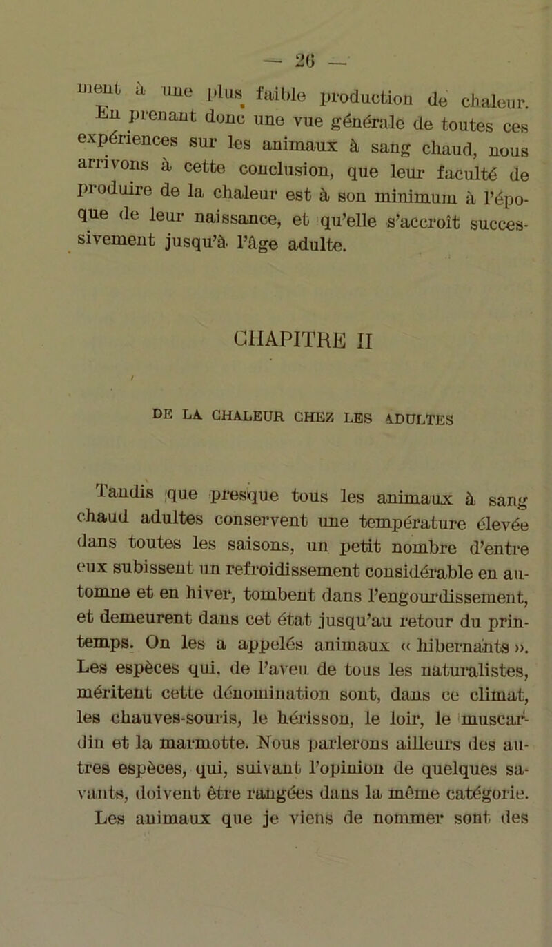 — 20 — ment à une plus faible production de chaleur. hn prenant donc une vue générale de toutes ces expériences sur les animaux à sang chaud, nous arrivons h cette conclusion, que leur faculté de produire de la chaleur est à son minimum à l’épo- que de leur naissance, et qu’elle s’accroît succes- sivement jusqu’à, l’âge adulte. CHAPITRE II DE LA CHALEUR CHEZ LES A.DULTES . tandis que presque tous les animaux à sang chaud adultes conservent une température élevée dans toutes les saisons, un petit nombre d’entre eux subissent un refroidissement considérable en au- tomne et en hiver, tombent dans l’engourdissement, et demeurent dans cet état jusqu’au retour du prin- temps. On les a appelés animaux « hibernants ». Les espèces qui, de l’aveu de tous les naturalistes, méritent cette dénomination sont, dans ce climat, les chauves-souris, le hérisson, le loir, le muscar- din et la marmotte. Nous parlerons ailleurs des au- tres espèces, qui, suivant l’opinion de quelques sa- vants, doivent être rangées dans la même catégorie. Les animaux que je viens de nommer sont des