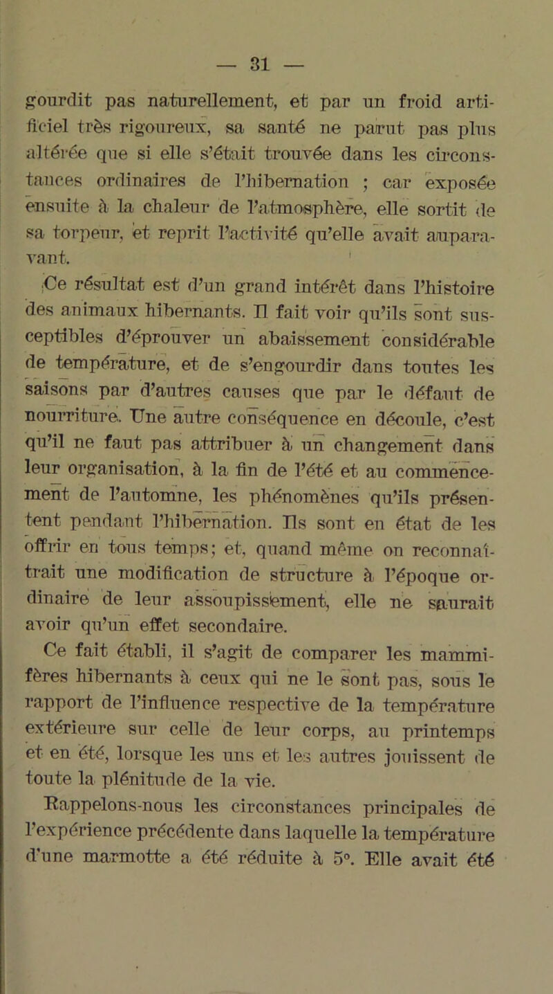 ^ourdit pas naturellement, et par un froid arti- ficiel très rigoureux, sa santé ne parut pas plus altérée que si elle s’était trouvée dans les circons- tances ordinaires de l’hibernation ; car exposée ensuite à la chaleur de l’atmosphère, elle sortit de sa torpeur, et reprit l’activité qu’elle avait aupara- vant. Ce résultat est d’un grand intérêt dans l’histoire des animaux hibernants. Il fait voir qu’ils sont sus- ceptibles d’éprouver un abaissement considérable de température, et de s’engourdir dans toutes les saisons par d’autres causes que par le défaut de nourriture. Une autre conséquence en découle, c’est qu’il ne faut pas attribuer à un changement dans leur organisation, à la fin de l’été et au commence- ment de l’automne, les phénomènes qu’ils présen- tent pendant l’hibernation. Ils sont en état de les offrir en tous temps; et, quand même on reconnaî- trait une modification de structure à l’époque or- dinaire de leur assoupissement, elle ne saurait avoir qu’un effet secondaire. Ce fait établi, il s’agit de comparer les mammi- fères hibernants à ceux qui ne le sont pas, sous le rapport de l’influence respective de la température extérieure sur celle de leur corps, au printemps et en été, lorsque les uns et les autres jouissent de toute la plénitude de la vie. Rappelons-nous les circonstances principales de l’expérience précédente dans laquelle la température d’une marmotte a été réduite à 5°. Elle avait été