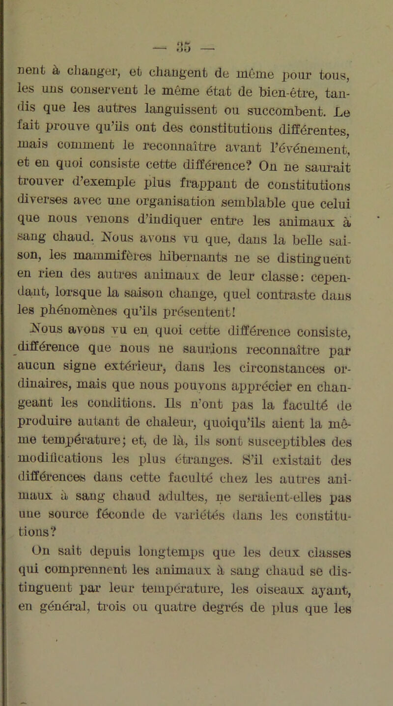 lient à changer, et changent de môme pour tous, les uns conservent le même état de bien-être, tan- dis que les autres languissent ou succombent. Le fait prouve qu’ils ont des constitutions différentes, mais comment le reconnaître avant l’événement, et en quoi consiste cette différence? On ne saurait trouver d’exemple plus frappant de constitutions diverses avec une organisation semblable que celui que nous venons d’indiquer entre les animaux à sang chaud. Nous avons vu que, dans la belle sai- son, les mammifères hibernants ne se distinguent en rien des autres animaux de leur classe: cepen- dant, lorsque la saison change, quel contraste dans les phénomènes qu’ils présentent! Nous avons vu en quoi cette différence consiste, différence que nous ne saurions reconnaître par aucun signe extérieur, dans les circonstances or- dinaires, mais que nous pouvons apprécier en chan- geant les conditions. Ils n’ont pas la faculté de produire autant de chaleur, quoiqu’ils aient la mê- me température; et, de là, ils sont susceptibles des modifications les plus étranges. S’il existait des différences dans cette faculté chez les autres ani- maux à sang chaud adultes, ne seraient-elles pas une source féconde de variétés dans les constitu- tions? On sait depuis longtemps que les deux classes qui comprennent les animaux à sang chaud se dis- tinguent par leur température, les oiseaux ayant, en général, trois ou quatre degrés de plus que les