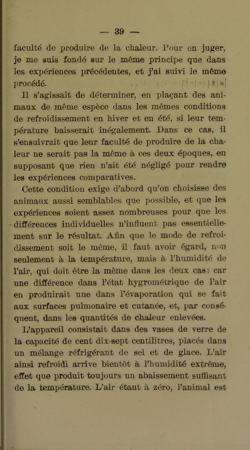 faculté de produire de la chaleur. Pour en juger, je me suis fondé sur le même principe que dans les expériences précédentes, et j’ai suivi le même procédé. , . 1 | • • f '■ '-i • j I fj »! 11 s’agissait de déterminer, en plaçant des ani- maux de même espèce dans les mêmes conditions de refroidissement en hiver et en été, si leur tem- pérature baisserait inégalement. Dans ce cas, il s’ensuivrait que leur faculté de produire de la cha- leur ne serait pas la même à ces deux époques, en supposant que rien n’ait été négligé pour rendre les expériences comparatives. Cette condition exige d’abord qu’on choisisse des animaux aussi semblables que possible, et que les expériences soient assez nombreuses pour que les - différences individuelles n’influent pas essentielle- ment sur le résultat. Afin que le mode de refroi- dissement soit le même, il faut avoir égard, mm seulement à la température, mais à l’humidité de l’air, qui doit être la même dans les deux cas : car une différence dans l’état hygrométrique de l’air en produirait une dans l’évaporation qui se fait aux surfaces pulmonaire et cutanée, et, par consé- quent, dans les quantités de chaleur enlevées. L’appareil consistait dans des vases de verre de la capacité de cent dix-sept centilitres, placés dans un mélange réfrigérant de sel et de glace. L’air ainsi refroidi arrive bientôt à l’humidité extrême, effet que produit toujours un abaissement suffisant de la température. L’air étant à zéro, l’animal est