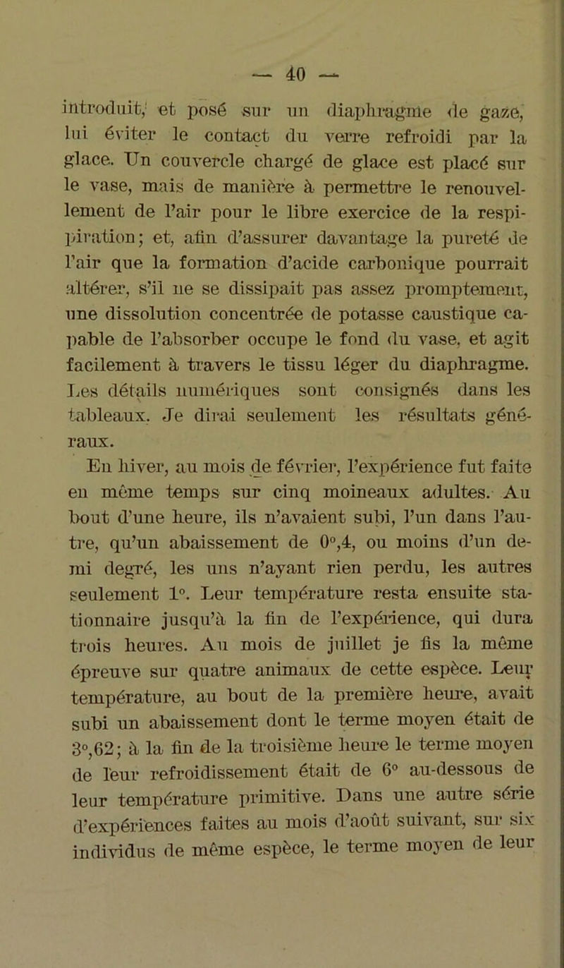 introduit,1 et posé sur un diaphragme de gaze, lui éviter le contact du verre refroidi par la glace. Un couvercle chargé de glace est placé sur le vase, mais de manière à permettre le renouvel- lement de l’air pour le libre exercice de la respi- piration; et, afin d’assurer davantage la pureté de l’air que la formation d’acide carbonique pourrait altérer, s’il 11e se dissipait pas assez promptement, une dissolution concentrée de potasse caustique ca- pable de l’absorber occupe le fond du vase, et agit facilement à travers le tissu léger du diaphragme. Les détails numériques sont consignés dans les tableaux. Je dirai seulement les résultats géné- raux. En hiver, au mois de. février, l’expérience fut faite en même temps sur cinq moineaux adultes. Au bout d’une heure, ils n’avaient subi, l’un dans l’au- tre, qu’un abaissement de 0°,4, ou moins d’un de- mi degré, les uns n’ayant rien perdu, les autres seulement 1°. Leur température resta ensuite sta- tionnaire jusqu’à la fin de l’expérience, qui dura trois heures. Au mois de juillet je fis la même épreuve sur quatre animaux de cette espèce. Leux- température, au bout de la première heure, avait subi un abaissement dont le terme moyen était de 3°,62; à la fin de la troisième heure le ternie moyen de leur refroidissement était de 6° au-dessous de leur température pi-imitive. Dans une autre série d’expériences faites au mois d’aout suivant, sur six individus de même espèce, le terme moyen de leur