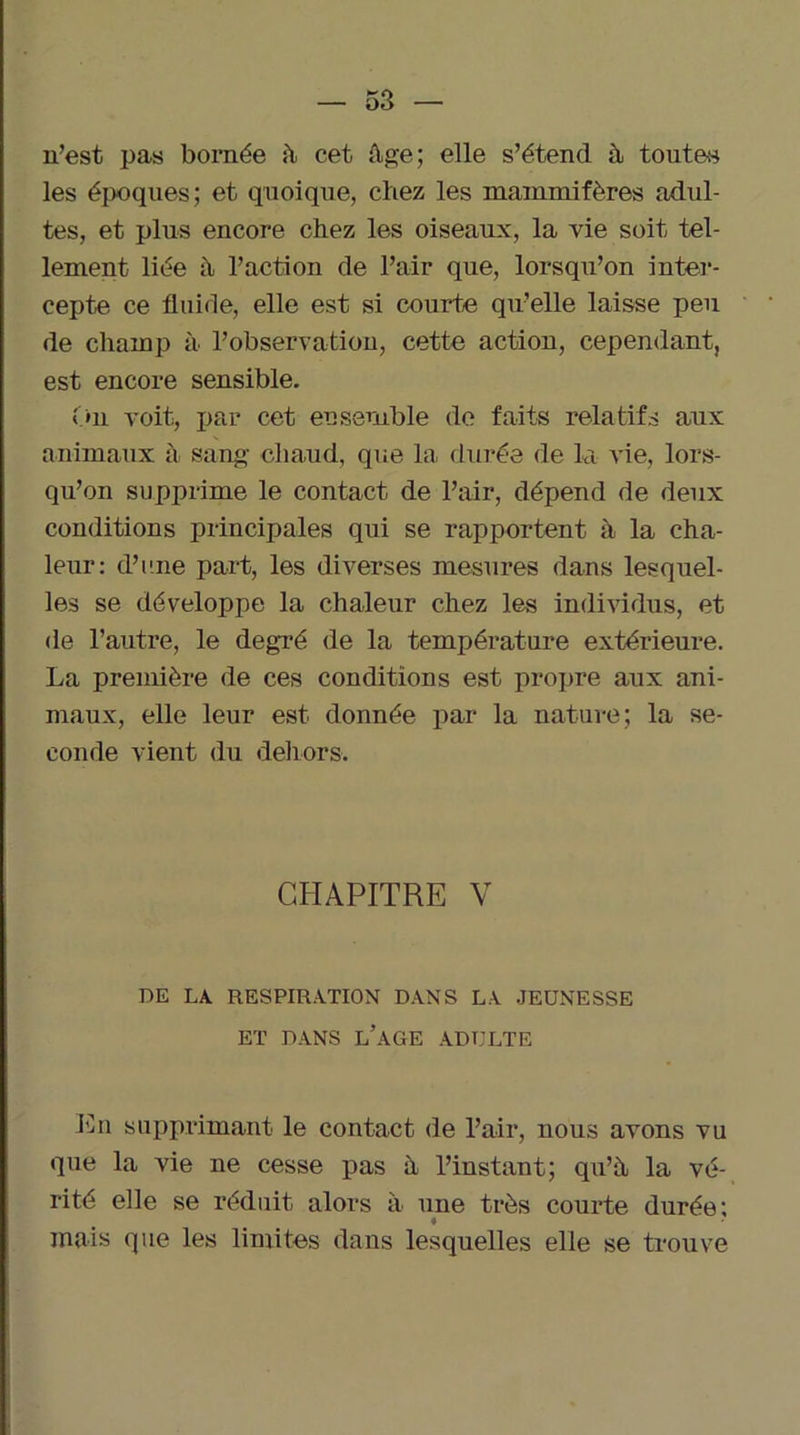 n’est pas bornée à cet Age; elle s’étend à toutes les époques; et quoique, chez les mammifères adul- tes, et plus encore chez les oiseaux, la vie soit tel- lement liée à l’action de l’air que, lorsqu’on inter- cepte ce fluide, elle est si courte qu’elle laisse peu de champ à l’observation, cette action, cependant, est encore sensible. On voit, par cet eu semble de faits relatifs aux animaux à sang chaud, que la- durée de la vie, lors- qu’on supprime le contact de l’air, dépend de deux conditions principales qui se rapportent à la cha- leur: d’une part, les diverses mesures dans lesquel- les se développe la chaleur chez les individus, et de l’autre, le degré de la température extérieure. La première de ces conditions est propre aux ani- maux, elle leur est donnée par la nature; la se- conde vient du dehors. CHAPITRE V DE LA. RESPIRATION DANS LA JEUNESSE ET DANS L’AGE ADULTE En supprimant le contact de l’air, nous avons vu que la vie ne cesse pas à l’instant; qu’à la vé- rité elle se réduit alors à une très courte durée; mais que les limites dans lesquelles elle se trouve