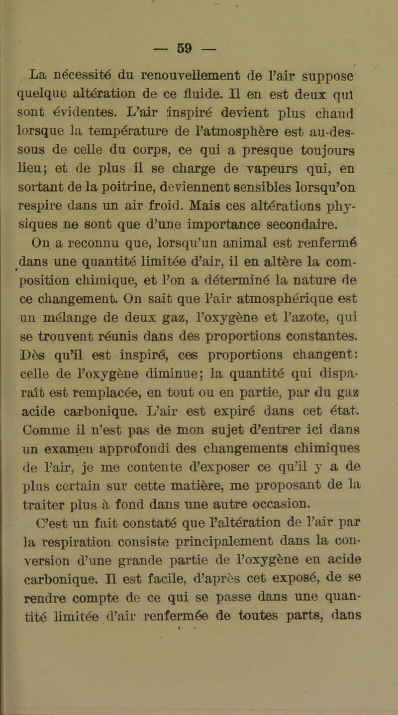 La nécessité du renouvellement de Pair suppose quelque altération de ce fluide. Il en est deux qui sont évidentes. L’air inspiré devient plus chaud lorsque la température de l’atmosphère est au-des- sous de celle du corps, ce qui a presque toujours lieu; et de plus il se charge de vapeurs qui, en sortant de la poitrine, deviennent sensibles lorsqu’on respire dans un air froid. Mais ces altérations phy- siques ne sont que d’une importance secondaire. On a reconnu que, lorsqu’un animal est renfermé dans une quantité limitée d’air, il en altère la com- position chimique, et l’on a déterminé la nature de ce changement. On sait que l’air atmosphérique est un mélange de deux gaz, l’oxygène et l’azote, qui se trouvent réunis dans des proportions constantes. Dès qu’il est inspiré, ces proportions changent: celle de l’oxygène diminue; la quantité qui dispa- raît est remplacée, en tout ou en partie, par du gaz acide carbonique. L’air est expiré dans cet état. Comme il n’est pas de mon sujet d’entrer ici dans un examen approfondi des changements chimiques de l’air, je me contente d’exposer ce qu’il y a de plus certain sur cette matière, me proposant de la traiter plus à fond dans une autre occasion. C’est un fait constaté que l’altération de l’air par la respiration consiste principalement dans la con- version d’une grande partie de l’oxygène en acide carbonique. Il est facile, d’après cet exposé, de se rendre compte de ce qui se passe dans une quan- tité limitée d’air renfermée de toutes parts, dans