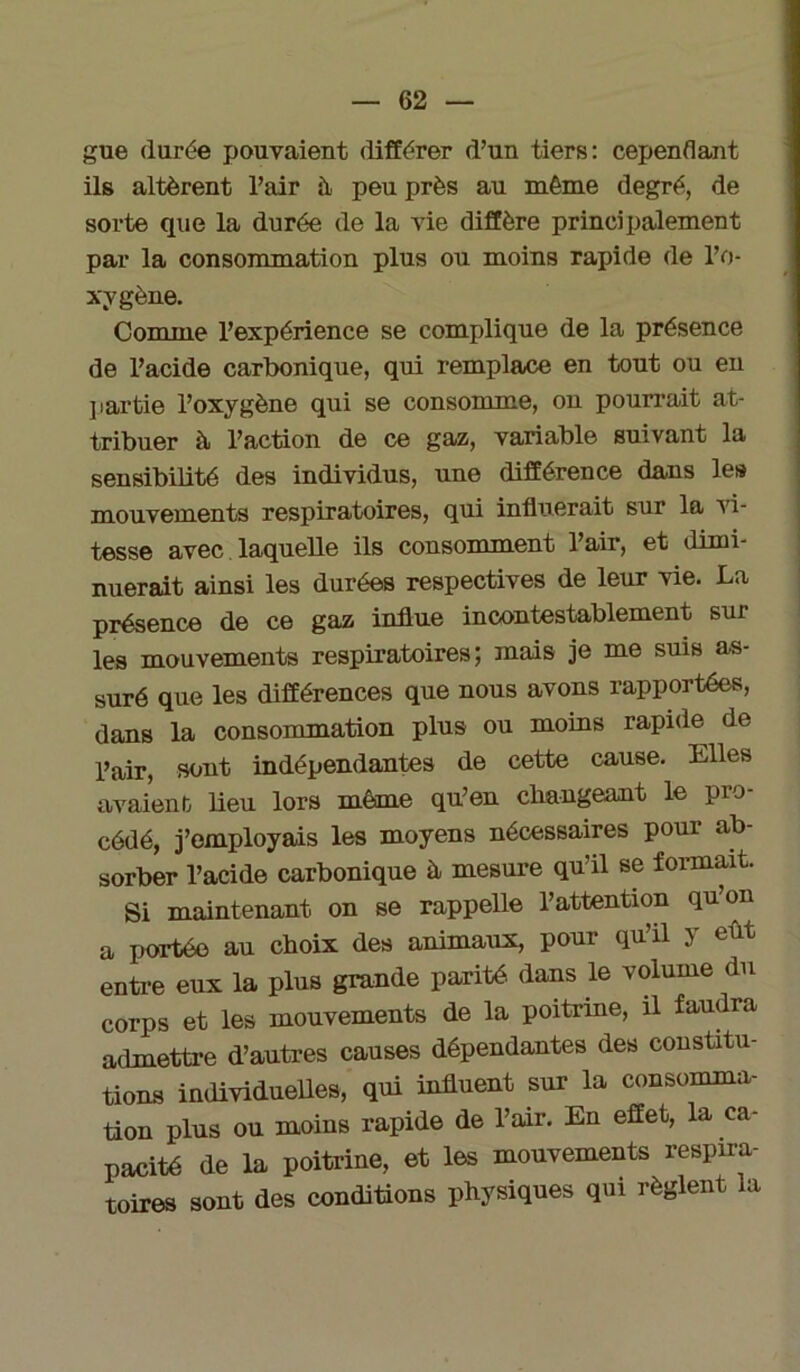 gue durée pouvaient différer d’un tiers: cependant ils altèrent l’air à peu près au même degré, de sorte que la durée de la vie diffère principalement par la consommation plus ou moins rapide de l’o- xygène. Comme l’expérience se complique de la présence de l’acide carbonique, qui remplace en tout ou en partie l’oxygène qui se consomme, on pourrait at- tribuer à l’action de ce gaz, variable suivant la sensibilité des individus, une différence dans les mouvements respiratoires, qui influerait sur la vi- tesse avec laquelle ils consomment l’air, et dimi- nuerait ainsi les durées respectives de leur vie. La présence de ce gaz influe incontestablement sur les mouvements respiratoires; mais je me suis as- suré que les différences que nous avons rapportées, dans la consommation plus ou moins rapide de l’air, sont indépendantes de cette cause. Elles avaient lieu lors même qu’eu changeant le pro- cédé, j’employais les moyens nécessaires pour ab- sorber l’acide carbonique à mesure qu’il se formait. Si maintenant on se rappelle l’attention qu’on a portée au choix des animaux, pour qu’il y eût entre eux la plus grande parité, dans le volume du corps et les mouvements de la poitrine, il faudra admettre d’autres causes dépendantes des constitu- tions individuelles, qui influent sur la consomma- tion plus ou moins rapide de l’air. En effet, la ca- pacité de la poitrine, et les mouvements respira- toires sont des conditions physiques qui règlent la