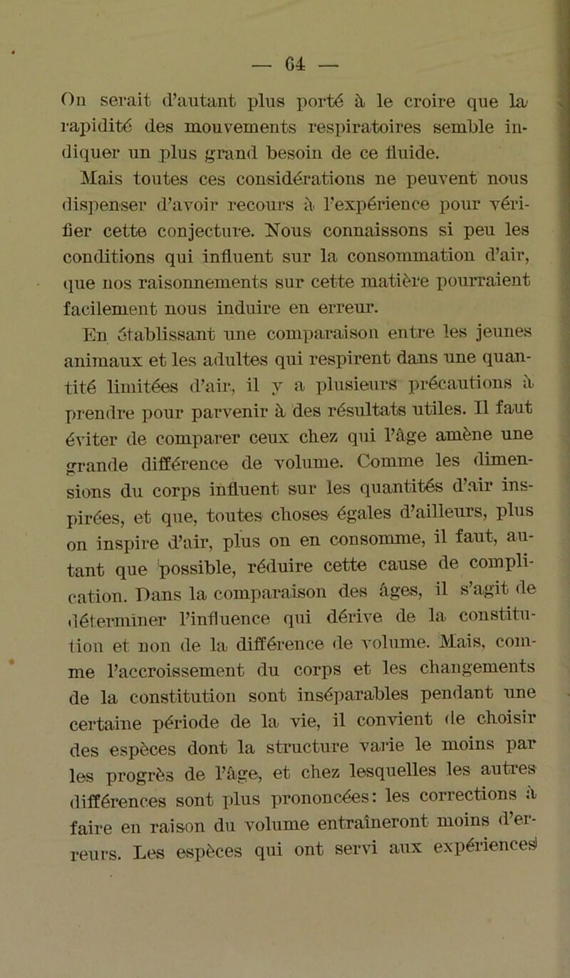 On serait d’autant plus porté à le croire que la' rapidité des mouvements respiratoires semble in- diquer un plus grand besoin de ce iluide. Mais toutes ces considérations ne peuvent nous dispenser d’avoir recours à l’expérience pour véri- fier cette conjecture. Nous connaissons si peu les conditions qui influent sur la consommation d’air, <pie nos raisonnements sur cette matière pourraient facilement nous induire eu erreur. En établissant une comparaison entre les jeunes animaux et les adultes qui respirent dans une quan- tité limitées d’air, il y a plusieurs précautions à prendre pour parvenir à des résultats utiles. Il faut éviter de comparer ceux chez, qui l’àge amène une grande différence de volume. Comme les dimen- sions du corps influent sur les quantités d air ins- pirées, et que, toutes choses égales d’ailleurs, plus on inspire d’air, plus on en consomme, il faut, au- tant que possible, réduire cette cause de compli- cation. Dans la comparaison des âges, il s’agit de déterminer l’influence qui dérive de la constitu- tion et non de la différence de volume. Mais, com- me l’accroissement du corps et les changements de la constitution sont inséparables pendant une certaine période de la vie, il convient de choisir des espèces dont la structure varie le moins par les progrès de l’âge, et chez lesquelles les autres différences sont plus prononcées: les corrections a faire en raison du volume entraîneront moins d’er- reurs. Les espèces qui ont servi aux expérience^