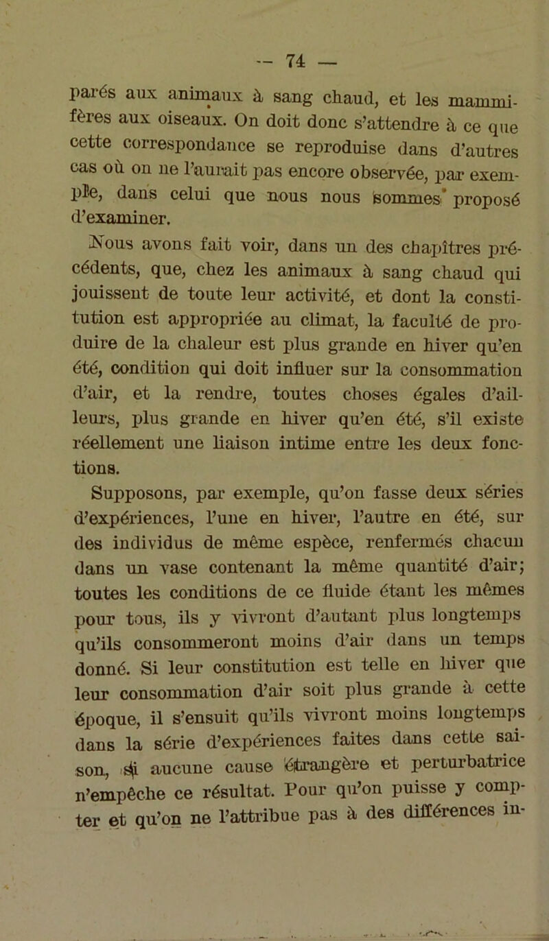 parés aux animaux ù sang chaud, et les mammi- fères aux oiseaux. On doit donc s’attendre à ce que cette correspondance se reproduise dans d’autres cas où ou ne l’aurait pas encore observée, par exem- ple, dans celui que nous nous sommes* proposé d’examiner. h^ous avons fait voir, dans un des chapitres pré- cédents, que, chez les animaux à sang chaud qui jouissent de toute leur activité, et dont la consti- tution est appropriée au climat, la faculté de pro- duire de la chaleur est plus grande en hiver qu’en été, condition qui doit influer sur la consommation d’air, et la rendre, tontes choses égales d’ail- leurs, plus grande en hiver qu’en été, s’il existe réellement une liaison intime entre les deux fonc- tions. Supposons, par exemple, qu’on fasse deux séries d’expériences, l’une en hiver, l’autre en été, sui- des individus de même espèce, renfermés chacun dans un vase contenant la même quantité d’air; toutes les conditions de ce fluide étant les mêmes pour tous, ils y vivront d’autant plus longtemps qu’ils consommeront moins d’air dans un temps donné. Si leur constitution est telle en hiver que leur consommation d’air soit plus grande à cette époque, il s’ensuit qu’ils vivront moins longtemps dans la série d’expériences faites dans cette sai- son, ^i aucune cause étrangère et perturbatrice n’empêche ce résultat. Pour qu’on puisse y comp- ter et qu’on ne l’attribue pas à des différences in-