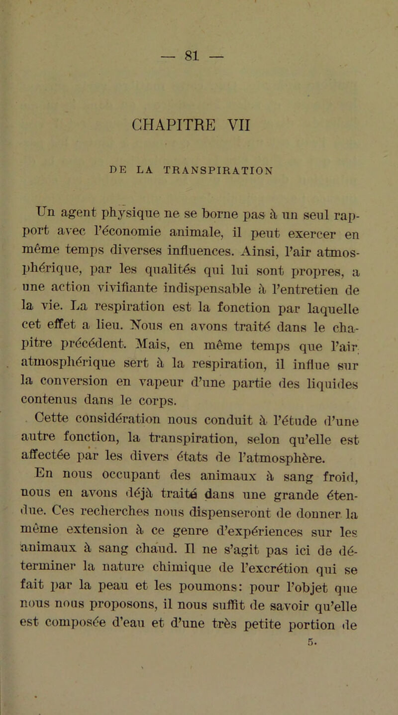 CHAPITRE VII DE LA TRANSPIRATION Un agent physique ne se borne pas à un seul rap- port avec l’économie animale, il peut exercer en même temps diverses influences. Ainsi, l’air atmos- phérique, par les qualités qui lui sont propres, a une action vivifiante indispensable à l’entretien de la vie. La respiration est la fonction par laquelle cet effet a lieu. Nous en avons traité dans le cha- pitre précédent. Mais, en même temps que l’air atmosphérique sert à la respiration, il influe sur la conversion en vapeur d’une partie des liquides contenus dans le corps. Cette considération nous conduit à l’étude d’une autre fonction, la transpiration, selon qu’elle est affectée par les divers états de l’atmosphère. En nous occupant des animaux à sang froid, nous en avons déjà traité dans une grande éten- due. Ces recherches nous dispenseront de donner la même extension à ce genre d’expériences sur les animaux à sang chaud. Il ne s’agit pas ici de dé- terminer la nature chimique de l’excrétion qui se fait par la peau et les poumons: pour l’objet que nous nous proposons, il nous suffit de savoir qu’elle est composée d’eau et d’une très petite portion de 5.