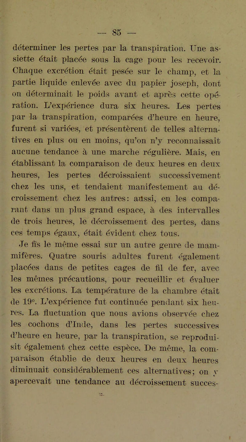 déterminer les pertes par la transpiration. Une as- siette était placée sous la cage pour les recevoir. Chaque excrétion était pesée sur le champ, et la partie liquide enlevée avec du papier joseph, dont on déterminait le poids avant et après cette opé- ration. L’expérience dura six heures. Les pertes par la transpiration, comparées d’heure en heure, furent si variées, et présentèrent de telles alterna- tives en plus ou en moins, qu’on n’y reconnaissait aucune tendance à une marche régulière. Mais, en établissant la comparaison de deux heures en deux heures, les pertes décroissaient successivement chez les uns, et tendaient manifestement au dé- croissement chez les autres: ailssi, en les compa- rant dans un plus grand espace, à des intervalles de trois heures, le décroissement des pertes, dans ces temps égaux, était évident chez tous. Je fis le même essai sur un autre genre de mam- mifères. Quatre souris adultes furent également placées dans de petites cages de fil de fer, avec les mêmes précautions, pour recueillir et évaluer les excrétions. La température de la chambre était de 19°. L’expérience fut continuée pendant six heu- res. La fluctuation que nous avions observée chez les cochons d’Inde, dans les pertes successives d’heure en heure, par la transpiration, se reprodui- sit également chez cette espèce. De même, la com- paraison établie de deux heures en deux heures diminuait considérablement ces alternatives: on v / « apercevait une tendance au décroissement succès- '12.