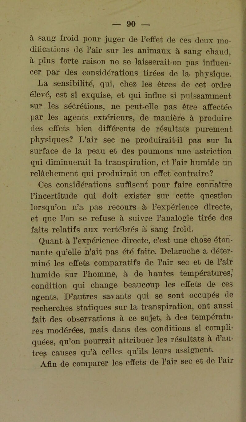 à sang froid pour juger de l’effet de ces deux mo- difications de l’air sur les animaux à sang chaud, à plus forte raison ne se laisserait-on pas influen- cer par des considérations tirées de la physique. La sensibilité, qui, chez les êtres de cet ordre élevé, est si exquise, et qui influe si puissamment sur les sécrétions, ne peut-elle pas être affectée par les agents extérieurs, de manière à produire des effets bien différents de résultats purement physiques? L’air sec ne produirait-il pas sur la surface de la peau et des poumons une astriction qui diminuerait la transpiration, et l’air humide un relâchement qui produirait un effet contraire? Ces considérations suffisent pour faire connaître l’incertitude qui doit exister sur cette question lorsqu’on n’a pas recours à l’expérience directe, et que l’on se refuse â suivre l’analogie tirée des faits relatifs aux vertébrés à sang froid. Quant à l’expérience directe, c’est une chose éton- nante qu’elle n’ait pas été faite. Delaroche a déter- miné les effets comparatifs de l’air sec et de l’air humide sur l’homme, à de hautes températures,' condition qui change beaucoup les effets de ces agents. D’autres savants qui se sont occupés de recherches statiques sur la transpiration, ont aussi fait des observations à ce sujet, à des températu- res modérées, mais dans des conditions si compli- quées, qu’on pourrait attribuer les résultats à d’au- tres causes qu’à celles qu’ils leurs assignent. Afin de comparer les effets de l’air sec et de l’air