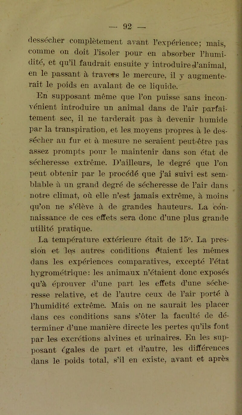 dessécher complètement avant l’expérience; mais, comme on doit l’isoler pour en absorber l’humi- dité, et qu’il faudrait ensuite y introduire d’animal, en le passant à travers le mercure, il y augmente- rait le poids en avalant de ce liquide. En supposant même que l’on puisse sans incon- vénient introduire un animal dans de l’air parfai- tement sec, il ne tarderait pas à. devenir humide par la transpiration, et les moyens propres à le des- sécher au fur et à mesure ne seraient peut-être pas assez prompts pour le maintenir dans son état de sécheresse extrême. D’ailleurs, le degré que l’on peut obtenir par le procédé que j’ai suivi est sem- blable à un grand degré de sécheresse de l’air dans notre climat, où elle n’est jamais extrême, à moins qu’on ne s’élève à de grandes hauteurs. La con- naissance de ces effets sera donc d’une plus grande utilité pratique. La température extérieure était de 15°. La pres- sion et lqs autres conditions étaient les mêmes dans les expériences comparatives, excepté l’état hygrométrique: les animaux n’étaient donc exposés qu’à éprouver d’une part les effets d’une séche- resse relative, et de l’autre ceux de l’air porté à l’humidité extrême. Mais on ne saurait les placer dans ces conditions sans s’ôter la faculté de dé- terminer d’une manière directe les pertes qu’ils font par les excrétions alvines et urinaires. En les sup- posant égales de part et d’autre, les différences dans le poids total, s’il en existe, avant et après