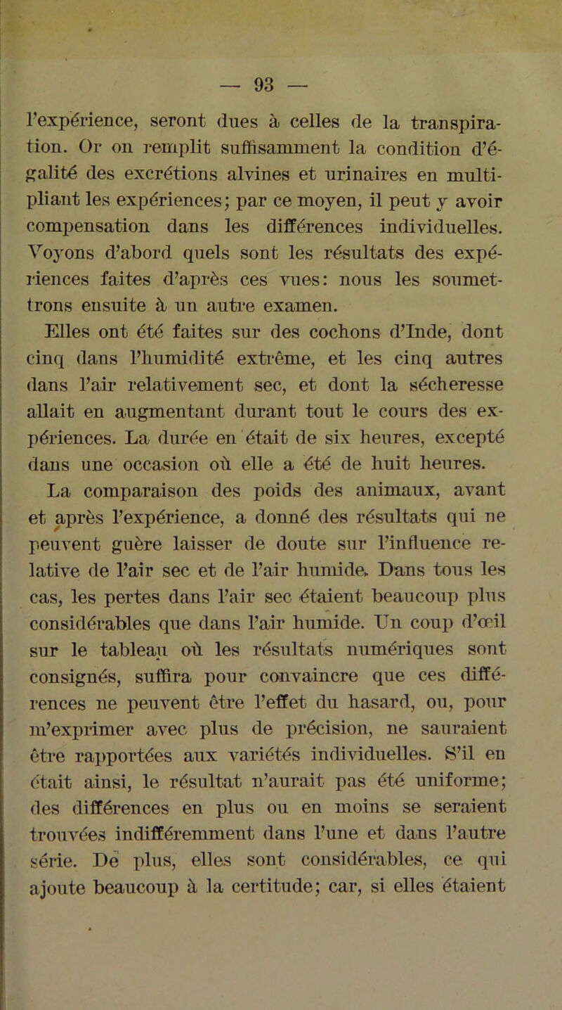 l’expérience, seront dues à celles de la transpira- tion. Or on remplit suffisamment la condition d’é- galité des excrétions alvines et urinaires en multi- pliant les expériences; par ce moyen, il peut y avoir compensation dans les différences individuelles. Voyons d’abord quels sont les résultats des expé- riences faites d’après ces 'suies: nous les soumet- trons ensuite à un autre examen. Elles ont été faites sur des cochons d’Inde, dont cinq dans l’humidité extrême, et les cinq autres dans l’air relativement sec, et dont la sécheresse allait en augmentant durant tout le cours des ex- périences. La durée en était de six heures, excepté dans une occasion où elle a été de huit heures. La comparaisou des poids des animaux, avant et après l’expérience, a donné des résultats qui ne peuvent guère laisser de doute sur l’influence re- lative de l’air sec et de l’air humide- Dans tous les cas, les pertes dans l’air sec étaient beaucoup plus considérables que dans l’air humide. Un coup d’œil sur le tableau où les résultats numériques sont consignés, suffira pour convaincre que ces diffé- rences ne peuvent être l’effet du hasard, ou, pour m’exprimer avec plus de précision, ne sauraient être rapportées aux variétés individuelles. S’il en était ainsi, le résultat n’aurait pas été uniforme; des différences en plus ou en moins se seraient trouvées indifféremment dans l’une et dans l’autre série. De plus, elles sont considérables, ce qui ajoute beaucoup à la certitude; car, si elles étalent