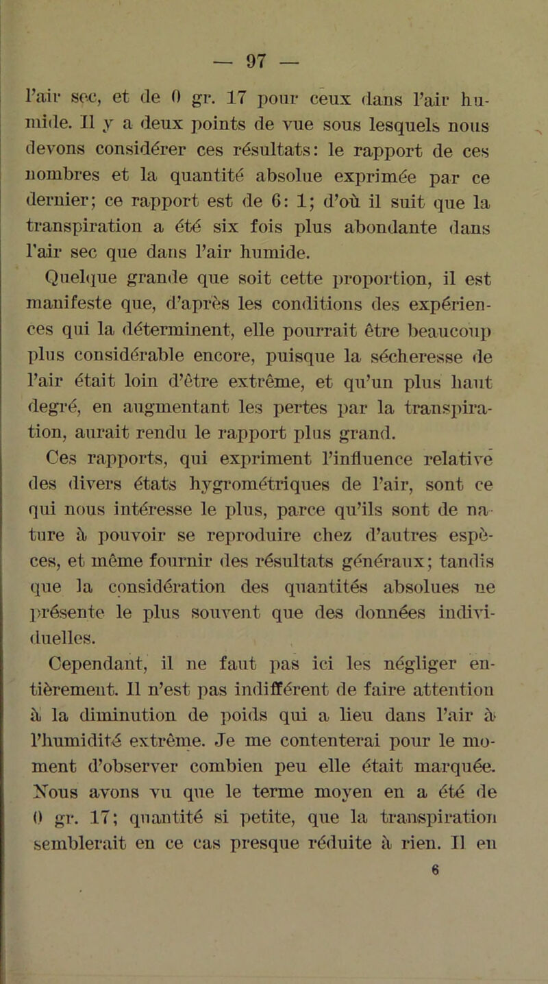 l’aiv soc, et de 0 gr. 17 pour ceux dans l’air hu- mide. Il y a deux points de vue sous lesquels nous devons considérer ces résultats: le rapport de ces nombres et la quantité absolue exprimée par ce dernier; ce rapport est de 6: 1; d’où il suit que la transpiration a été six fois plus abondante dans l’air sec que dans l’air humide. Quelque grande que soit cette proportion, il est manifeste que, d’après les conditions des expérien- ces qui la déterminent, elle pourrait être beaucoup plus considérable encore, puisque la sécheresse de l’air était loin d’être extrême, et qu’un plus haut degré, en augmentant les pertes par la transpira- tion, aurait rendu le rapport plus grand. Ces rapports, qui expriment l’influence relative des divers états hygrométriques de l’air, sont ce qui nous intéresse le plus, parce qu’ils sont de na- ture h pouvoir se reproduire chez d’autres espè- ces, et même fournir des résultats généraux; tandis que la considération des quantités absolues ne présente le plus souvent que des données indivi- duelles. Cependant, il ne faut pas ici les négliger en- tièrement. Il n’est pas indifférent de faire attention h la diminution de poids qui a lieu dans l’air à- l’humidité extrême. Je me contenterai pour le mo- ment d’observer combien peu elle était marquée. Nous avons vu que le terme moyen en a été de 0 gr. 17 ; quantité si petite, que la transpiration semblerait en ce cas presque réduite h rien. Il en 6